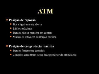 ATM
 Posição de repouso
 Boca ligeiramente aberta
 Lábios próximos
 Dentes não se mantém em contato
 Músculos estão em contração mínima
 Posição de congruência máxima
 Dentes fortemente cerrados
 Côndilos encontram-se na face posterior da articulação
 
