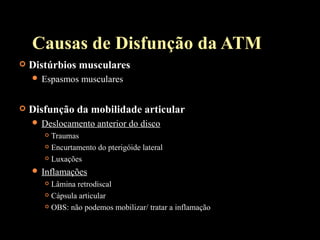  Distúrbios musculares
 Espasmos musculares
 Disfunção da mobilidade articular
 Deslocamento anterior do disco
 Traumas
 Encurtamento do pterigóide lateral
 Luxações
 Inflamações
 Lâmina retrodiscal
 Cápsula articular
 OBS: não podemos mobilizar/ tratar a inflamação
Causas de Disfunção da ATM
 