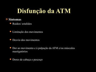  Sintomas
 Ruídos/ estalidos
 Limitação dos movimentos
 Desvio dos movimentos
 Dor ao movimento e à palpação da ATM e/ou músculos
mastigatórios
 Dores de cabeça e pescoço
Disfunção da ATM
 