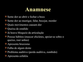Anamnese
 Sente dor ao abrir e fechar a boca
 Sente dor ao mastigar, falar, bocejar, morder
 Quais movimentos causam dor
 Queixa de estalido
 Já houve bloqueio da articulação
 Possue hábitos (mascar chicletes, apoiar-se sobre o
queixo, roer unhas)
 Apresenta bruxismo
 Falha de algum dente
 Problema auditivo (perda auditiva, zumbido)
 Apresenta cefaléia
 
