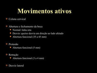 Movimentos ativos
 Coluna cervical
 Abertura e fechamento da boca
 Normal: linha reta
 Desvio: queixo desvia em direção ao lado afetado
 Abertura funcional (35 a 45 mm)
 Protusão
 Abertura funcional (5 mm)
 Retração
 Abertura funcional (3 a 4 mm)
 Desvio lateral
 
