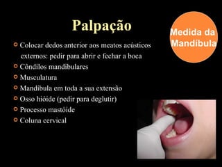 Palpação
 Colocar dedos anterior aos meatos acústicos
externos: pedir para abrir e fechar a boca
 Côndilos mandibulares
 Musculatura
 Mandíbula em toda a sua extensão
 Osso hióide (pedir para deglutir)
 Processo mastóide
 Coluna cervical
Medida da
Mandíbula
 