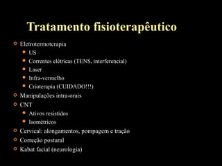 Tratamento fisioterapêutico
 Eletrotermoterapia
 US
 Correntes elétricas (TENS, interferencial)
 Laser
 Infra-vermelho
 Crioterapia (CUIDADO!!!)
 Manipulações intra-orais
 CNT
 Ativos resistidos
 Isométricos
 Cervical: alongamentos, pompagem e tração
 Correção postural
 Kabat facial (neurologia)
 