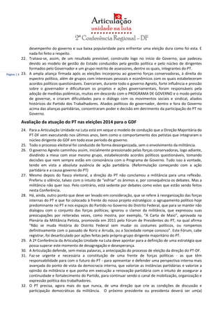Página | 3
desempenho do governo e sua baixa popularidade para enfrentar uma eleição dura como foi esta. E
nada foi feito a respeito.
22. Tratava-se, assim, de um resultado previsível, construído logo no início do Governo, que padeceu
devido ao modelo de gestão do Estado conduzidos pela gestão política e pelo núcleo de dirigentes
formados pelo Governador e um grupo restrito de assessores, dentre os quais, integrantes do PT.
23. A ampla aliança firmada após as eleições incorporou ao governo forças conservadoras, à direita do
espectro político, além de grupos com interesses pessoais e econômicos com os quais estabeleceram
acordos políticos questionáveis. Exerceram, durante todo o governo Agnelo, forte influência e pressão
sobre o governador e dificultaram os projetos e ações governamentais, foram responsáveis pela
adoção de medidas polêmicas, muitas em descordo com o PROGRAMA DE GOVERNO e o modo petista
de governar, e criaram dificuldades para o diálogo com os movimentos sociais e sindical, aliados
históricos do Partido dos Trabalhadores. Aliados políticos do governador, dentro e fora do Governo
acima das alianças partidárias, concentraram poder e decisão em detrimento da participação do PT no
Governo.
Avaliação da atuação do PT nas eleições 2014 para o GDF
24. Para a Articulação Unidade na Luta está em xeque o modelo de condução que a Direção Majoritária do
PT-DF vem executando nos últimos anos, bem como o comportamento dos petistas que integraram o
núcleo dirigente do GDF em todo esse período de governo.
25. Todo o processo eleitoral foi conduzido de forma desorganizada, sem o envolvimento da militância.
26. O governo Agnelo caminhou assim, inicialmente pressionado pelas forças conservadoras, logo adiante,
dividindo a mesa com esse mesmo grupo, estabelecendo acordos políticos questionáveis, tomando
decisões que nem sempre estão em consonância com o Programa de Governo. Tudo isso à vontade,
tendo em vista a absoluta ausência de ação partidária. (Reformulação começando com a ação
partidária e a causa governo do PT)
27. Mesmo depois do fiasco eleitoral, a direção do PT não conclamou a militância para uma reflexão.
Preferiu o silêncio, talvez com o intuito de “esfriar” os ânimos e, por consequência os debates. Mas a
militância não quer isso. Pelo contrário, está sedente por debates como estes que estão sendo feitos
nesta Conferência.
28. Há, ainda, outro ponto que deve ser levado em consideração, que se refere à reorganização das forças
internas do PT e que foi colocado à frente do nosso projeto estratégico: o agrupamento político hoje
predominante no PT e nos espaços do Partido no Governo do Distrito Federal, que para se manter não
dialogou com o conjunto das forças políticas; ignorou o clamor da militância, que expressou suas
preocupações por reiteradas vezes, como mostra, por exemplo, “A Carta de Maio”, aprovada na
Plenária da Militância Petista, promovida em 2011 pelo Fórum de Presidentes do PT, na qual afirma
“Não se muda História do Distrito Federal sem mudar os costumes políticos, ou rompemos
definitivamente com o passado de Roriz e Arruda, ou a Sociedade rompe conosco”. Este Fórum, cabe
registrar, foi desarticulado por ações feitas pelo próprio grupo dirigente majoritário do PT.
29. A 2ª Conferência da Articulação Unidade na Luta deve apontar para a definição de uma estratégia que
possa superar este momento de desagregação e desesperança.
30. A Articulação defende, sem meias palavras, a antecipação do processo de eleição da direção do PT-DF.
31. Faz-se urgente e necessária a constituição de uma frente de forças políticas - as que têm
responsabilidade para com o futuro do PT - para apresentar e defender uma perspectiva interna mais
avançada do ponto de vista da democracia interna, que valorize as instâncias partidárias e valorize a
opinião da militância e que ponha em execução a renovação partidária com o intuito de assegurar a
continuidade e fortalecimento do Partido, para continuar sendo o canal de mobilização, organização e
expressão política dos trabalhadores.
32. O PT precisa, agora mais do que nunca, de uma direção que crie as condições de discussão e
participação democráticas da militância. O próximo presidente ou presidenta deverá ser um(a)
 