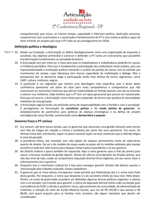 Página | 4
companheiro(a) que reúna, ao mesmo tempo, capacidade e liderança política, dedicação exclusiva,
compromisso com os princípios e a construção e fortalecimento do PT e com estatura política capaz de
levar à frente um projeto para que o PT volte ao seu protagonismo em 2018.
Definição política e ideológica
33. Desde sua fundação, a Articulação se define ideologicamente como uma organização de esquerda e
socialista. Seu objetivo primordial é construir e defender o PT como um instrumento que possibilite
transformações fundamentais na sociedade brasileira.
34. A Articulação tem por meta ser o meio pelo qual os trabalhadores e trabalhadoras poderão ter acesso
à militância partidária. Para isso é fundamental a participação dos sindicalistas neste projeto, pois sua
representatividade e orientação política manterão o caráter de partido de massa. Isso se estende aos
movimentos do campo, cujas lideranças tem imensa capacidade de mobilização e diálogo. Mas a
perspectiva que se apresenta exige a participação ainda mais efetiva de outros segmentos, como
LGBT, cultura, mulheres, negros.
35. A juventude é um segmento que merece uma abordagem mais específica, pois é dever desta
conferência apresentar um plano de lutas para estes companheiros e companheiras que não
vivenciaram os momentos históricos que deram materialidade ao Partido possam com ele se encantar
e exercer sua militância. Cabe lembrar que o PT tem um lapso geracional que precisa ser solucionado.
Para que tal ocorra, a Articulação criará meios para responder de forma mais positiva às necessidades
imediatas da nova geração.
36. A Articulação seguirá tendo um profundo senso de responsabilidade com o Partido e com a sociedade.
É protagonista na formulação do socialismo petista e do modo petista de governar, no
estabelecimento de parâmetros para políticas de alianças estratégicas e na defesa do projeto
estratégico do nosso Partido, caracterizado como democrático e popular.
Governo fraco e PT omisso
37. Era comum, até bem pouco tempo, que os governos que assumiam uma gestão tivessem pelo menos
cem dias de trégua em relação a críticas e protestos por parte dos seus opositores. Era assim. Os
últimos trinta dias, entretanto, sejam no plano nacional sejam no local revelaram que a referida trégua
é coisa do passado.
38. A presidenta Dilma, por exemplo, tem sido objeto de ataques permanentes tanto de adversários
quanto de aliados. Da cor e do modelo da roupa usada na posse até às medidas adotadas pela equipe
econômica tudo tem sido motivo para ataques ininterruptos à presidenta e ao seu governo.
39. No Distrito Federal a pausa também foi esquecida. Aqui o novo governo usou o mês de janeiro para
atacar a herança recebida da gestão Agnelo. Diante do silêncio ensurdecedor da direção petista, que
não deu sinal de vida, coube ao companheiro deputado distrital Chico Vigilante, em seu nome, fazer o
enfrentamento com o governo.
40. Enquanto isso o movimento sindical foi à luta para conseguir garantir direitos tão básicos quanto a
remuneração pelo trabalho realizado. Greves explodiram.
41. O governo que se inicia deixou transparecer neste período que Rollemberg não é o nome mais forte
desta gestão. Por enquanto, o nome que desponta é o do secretário Chefe da Casa Civil, Hélio Doyle.
Porém, na conta do governador já podem ser debitadas algumas faturas políticas negativas: a aliança
com o ex-senador Luiz Estevão para garantir a vitória da deputada distrital Celina Leão na eleição para
a presidência da CLDF; a divisão e posterior recuo, após protestos da comunidade, da administração de
Ceilândia; a redução do valor do Cartão Material Escolar, que era de R$ 242,00 e que passou a R$
80,00, com grave prejuízo para as famílias mais carentes, são alguns exemplos que devem ser
considerados.
 
