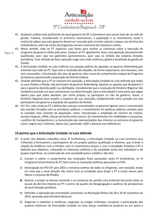 Página | 5
42. Qualquer análise mais proficiente do atual governo do DF é prematura com pouco mais de um mês de
gestão. Todavia, considerando os primeiros movimentos, a população e os movimentos social e
sindical já sabem que este governo deverá ser marcado pelo arrocho salarial e ataque aos direitos dos
trabalhadores, além de cortes de programas sociais e aumento de impostos e tarifas.
43. Nesse sentido, cabe ao PT organizar suas bases para realizar as cobranças sobre a execução do
programa de governo eleito pelo povo. Cumpre ao PT, igualmente, fazer uma oposição absolutamente
qualificada, quer seja nos gabinetes parlamentares, quer seja no âmbito das próprias direções
partidárias. Esse método de fazer oposição exige uma visão sistêmica, global e atualizada da gestão do
Estado.
44. A Articulação Unidade na Luta reafirma sua posição política de oposição ao governo Rollemberg por
entender que cabe ao PT, haja vista o resultado das eleições, de forma responsável, sem excessos, mas
sem concessões, a fiscalização dos atos de governo, bem como do cumprimento integral do Programa
de Governo apresentado à população do Distrito Federal.
45. Estando definido que o PT se colocará em oposição, a Articulação Unidade na Luta defende que todos
os seus filiados e filiadas não participem do governo Rollemberg. Aqueles ou aquelas que desejarem ir
para o governo deverão pedir sua desfiliação. Considerando que a resolução do Diretório Regional não
estabelece punição aos que contrariarem sua determinação, para a Articulação é uma porta que segue
aberta para que todos decidam, por conta própria, se participam ou não do governo. Assim, o
Diretório Regional deve ampliar o espectro de sua resolução, estabelecendo como punição aos que
participarem do governo a expulsão dos quadros do Partido.
46. Por fim, cabe ainda ao PT a defesa dos avanços concretizados no governo Agnelo como a manutenção
dos acordos firmados com os servidores públicos, o investimento em políticas públicas voltadas para
as camadas mais carentes da população, como, manutenção e ampliação do número de creches,
escolas integrais, UPAS, clínicas da família entre outros. Os investimentos em mobilidade e transporte,
a política de transparência e a manutenção das representações das minorias na estrutura de governo
como, negros (as), mulheres, idosos (as), juventude, LGBT e pessoas com deficiência.
13 pontos que a Articulação Unidade na Luta defende
47. A partir dos debates colocados nesta 2ª Conferência, a Articulação Unidade na Luta conclama seus
militantes a formularem e participarem de um projeto político qualificado e eficiente, que oriente a
relação da tendência com o Partido, com os movimentos sociais, e com a sociedade, fortaleça o PT e
defenda seus objetivos, colocando os interesses coletivos e da sociedade acima dos individuais e de
grupos específicos, na construção de uma sociedade justa e solidária. São eles:
1) Cumprir e cobrar o cumprimento das resoluções finais aprovadas nesta 2ª Conferência, no IV
Congresso Extraordinário do PT, bem como as resoluções políticas aprovadas na CEN;
2) Antecipação do PED DF para 2015 e renúncia coletiva de todos os dirigentes, sem exceção, tendo
em vista que a atual direção não reúne mais as condições para dirigir o PT e muito menos para
liderar o conjunto de filiados;
3) Realizar e propor as demais correntes e as instancias do partido uma profunda discussão sobre as
causas da derrota imposta ao PT e acerca do quadro de desagregação e ausência de perspectivas
da atual direção partidária.
4) Defender a aplicação das orientações constantes na Resolução Política de 28 e 29 de novembro de
2014, aprovada pelo Diretório Nacional.
5) Organizar e mobilizar a militância; reagrupar os antigos militantes; recuperar a participação dos
quadros históricos da Articulação Unidade na Luta; lançar candidaturas próprias ou em apoio a
 