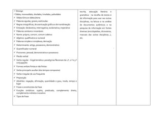  Ditongo
Sílaba, monossílabo, dissílabo, trissílabo, polissílabo
 Sílaba tónica e sílaba átona
 Palavras agudas, graves, esdrúxulas
 Regras ortográficas, de acentuação gráfica e de translineação
 Entoação: declarativa, interrogativa, exclamativa, imperativa
 Palavras variáveis e invariáveis
 Nome: próprio, comum, comum coletivo
 Adjetivo: qualificativo e numeral
 Palavras simples e complexas; derivação
 Determinante: artigo, possessivo, demonstrativo
 Quantificador numeral
 Pronomes: pessoal, demonstrativo e possessivo
 Flexão verbal
 Verbo regular - Vogal temática: paradigmas flexionais da 1.ª, 2.ª e 3.ª
conjugações
 Formas verbais finitas e não finitas
 Verbo principal e auxiliar (dos tempos compostos)
 Verbo irregular de uso frequente
 Preposição
 Advérbio: negação, afirmação, quantidade e grau, modo, tempo e
lugar
 Frase e constituintes da frase
 Funções sintáticas: sujeito, predicado, complemento direto,
complemento indireto e vocativo
 Tipos de frase
escrita, educação literária e
gramática - na recolha de textos e
de informação para usar nas outras
disciplinas, na leitura e na análise
de documentos autênticos e na
pesquisa de informação em fontes
diversas (enciclopédias, dicionários,
manuais das outras disciplinas...),
etc.
·
 