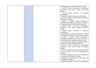 contraexemplos e à análise exaustiva de casos.
– Exprimir ideias e processos matemáticos,
oralmente e por escrito, usando vocabulário
próprio.
– Discutir ideias, processos e resultados
matemáticos.
- Identificar, predizer e descrever uma rotação.
– Construir a figura transformada de uma figura
dada por uma rotação.
– Explicar e justificar ideias, processos e
resultados matemáticos, recorrendo a exemplos e
contraexemplos e à análise exaustiva de casos.
– Exprimir ideias e processos matemáticos,
oralmente e por escrito, usando vocabulário
próprio.
– Discutir ideias, processos e resultados
matemáticos.
- Compreender as noções de simetria de reflexão
e de rotação e identificar as simetrias numa figura.
– Explicar e justificar ideias, processos e
resultados matemáticos, recorrendo a exemplos e
contraexemplos e à análise exaustiva de casos.
– Formular e testar conjeturas e generalizações e
justificá-las fazendo deduções informais.
– Exprimir ideias e processos matemáticos,
oralmente e por escrito, usando vocabulário
próprio.
– Construir o transformado de uma figura a partir
de uma isometria ou de uma composição de
isometrias.
– Resolver problemas envolvendo a visualização e
a compreensão de relações no plano.
– Desenhar o transformado de uma figura por
uma reflexão deslizante.
– Identificar, predizer e descrever a isometria em
 