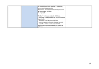 13
e) determinante: artigo (definido e indefinido),
demonstrativo e possessivo;
f) pronome: pessoal, demonstrativo e possessivo;
g) quantificador numeral;
h) preposição.
Analisar e estruturar unidades sintáticas.
- Identificar as seguintes funções sintáticas: sujeito
e predicado.
- Identificar o tipo de frase imperativa.
- Distinguir discurso direto de discurso indireto.
- Expandir e reduzir frases, acrescentando,
substituindo e deslocando palavras e grupos de
palavras.
 