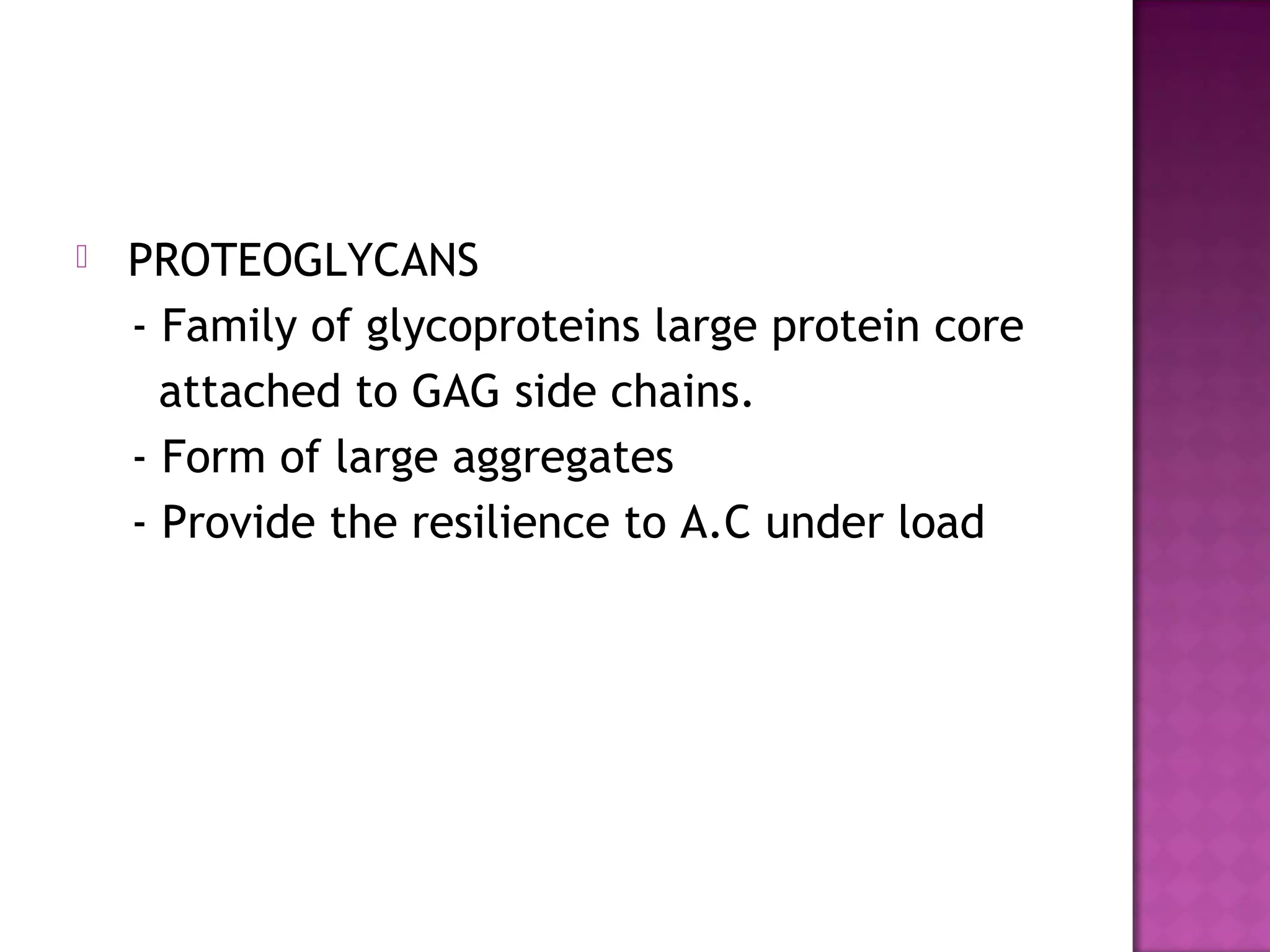   PROTEOGLYCANS
    - Family of glycoproteins large protein core
      attached to GAG side chains.
    - Form of large aggregates
    - Provide the resilience to A.C under load
 