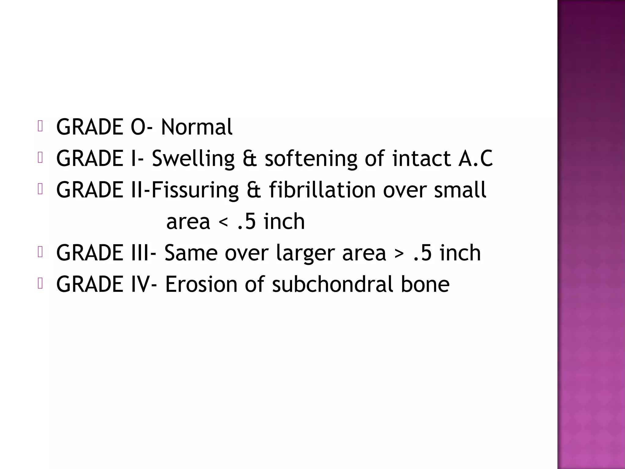    GRADE O- Normal
   GRADE I- Swelling & softening of intact A.C
   GRADE II-Fissuring & fibrillation over small
               area < .5 inch
   GRADE III- Same over larger area > .5 inch
   GRADE IV- Erosion of subchondral bone
 