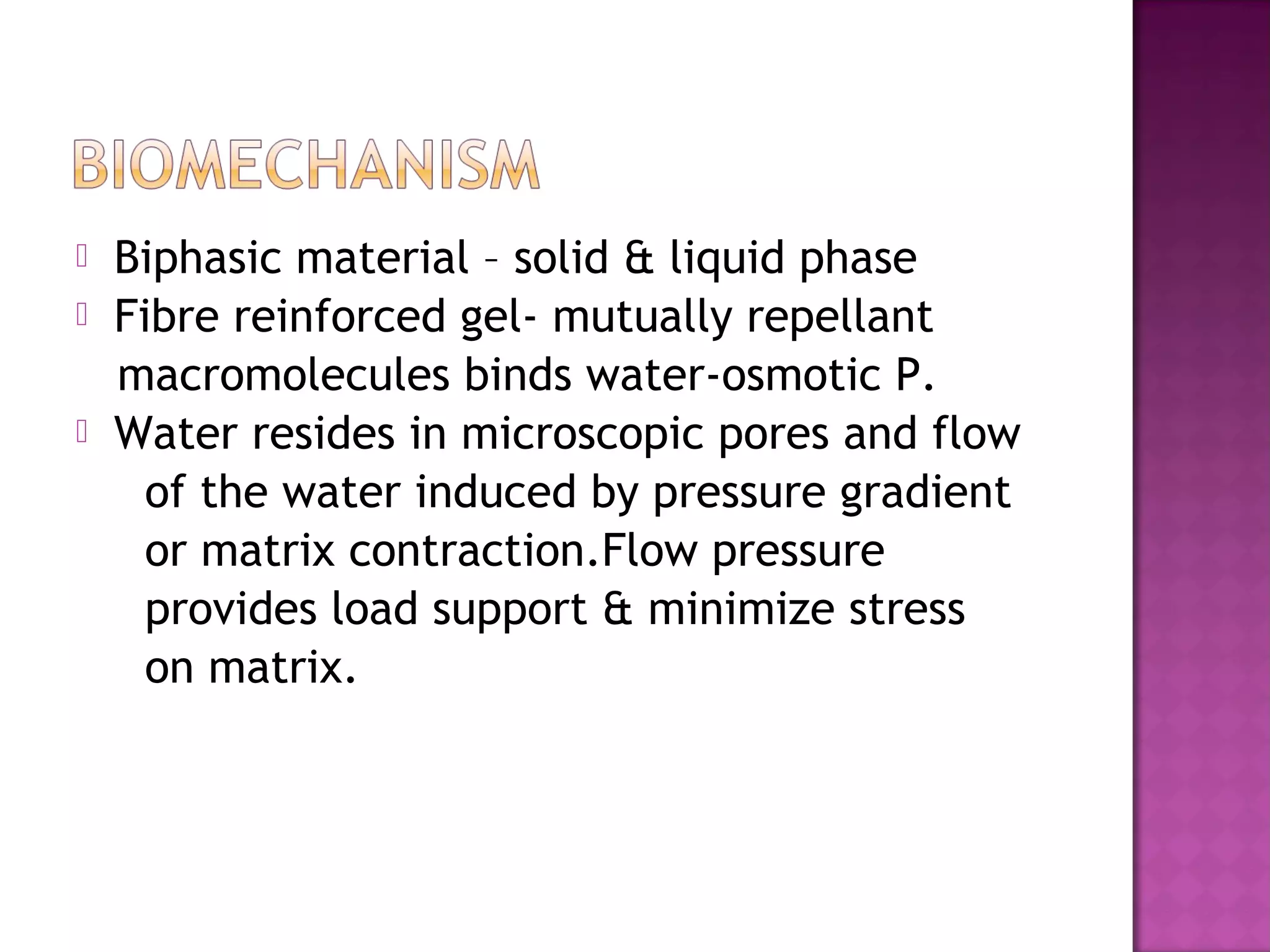    Biphasic material – solid & liquid phase
   Fibre reinforced gel- mutually repellant
    macromolecules binds water-osmotic P.
   Water resides in microscopic pores and flow
      of the water induced by pressure gradient
      or matrix contraction.Flow pressure
      provides load support & minimize stress
      on matrix.
 