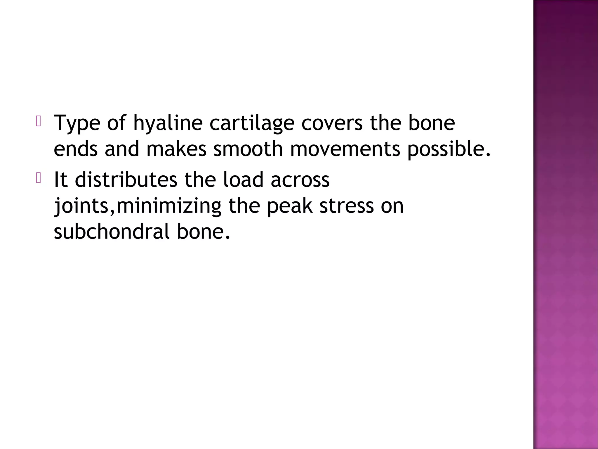    Type of hyaline cartilage covers the bone
    ends and makes smooth movements possible.
   It distributes the load across
    joints,minimizing the peak stress on
    subchondral bone.
 