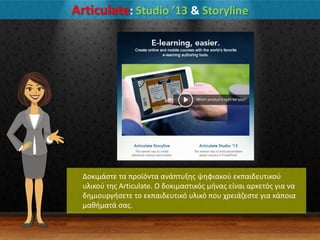 Articulate: Studio ’13 & Storyline
Δοκιμάςτε τα προϊόντα ανάπτυξθσ ψθφιακοφ εκπαιδευτικοφ
υλικοφ τθσ Articulate. Ο δοκιμαςτικόσ μινασ είναι αρκετόσ για να
δθμιουργιςετε το εκπαιδευτικό υλικό που χρειάηεςτε για κάποια
μακιματά ςασ.
 