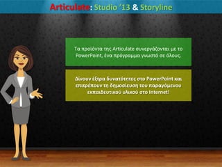 Articulate: Studio ’13 & Storyline
Σα προϊόντα τθσ Articulate ςυνεργάηονται με το
PowerPoint, ζνα πρόγραμμα γνωςτό ςε όλουσ.
Δίνουν ζξτρα δυνατότητεσ ςτο PowerPoint και
επιτρζπουν τη δημοςίευςη του παραγόμενου
εκπαιδευτικοφ υλικοφ ςτο Internet!
 