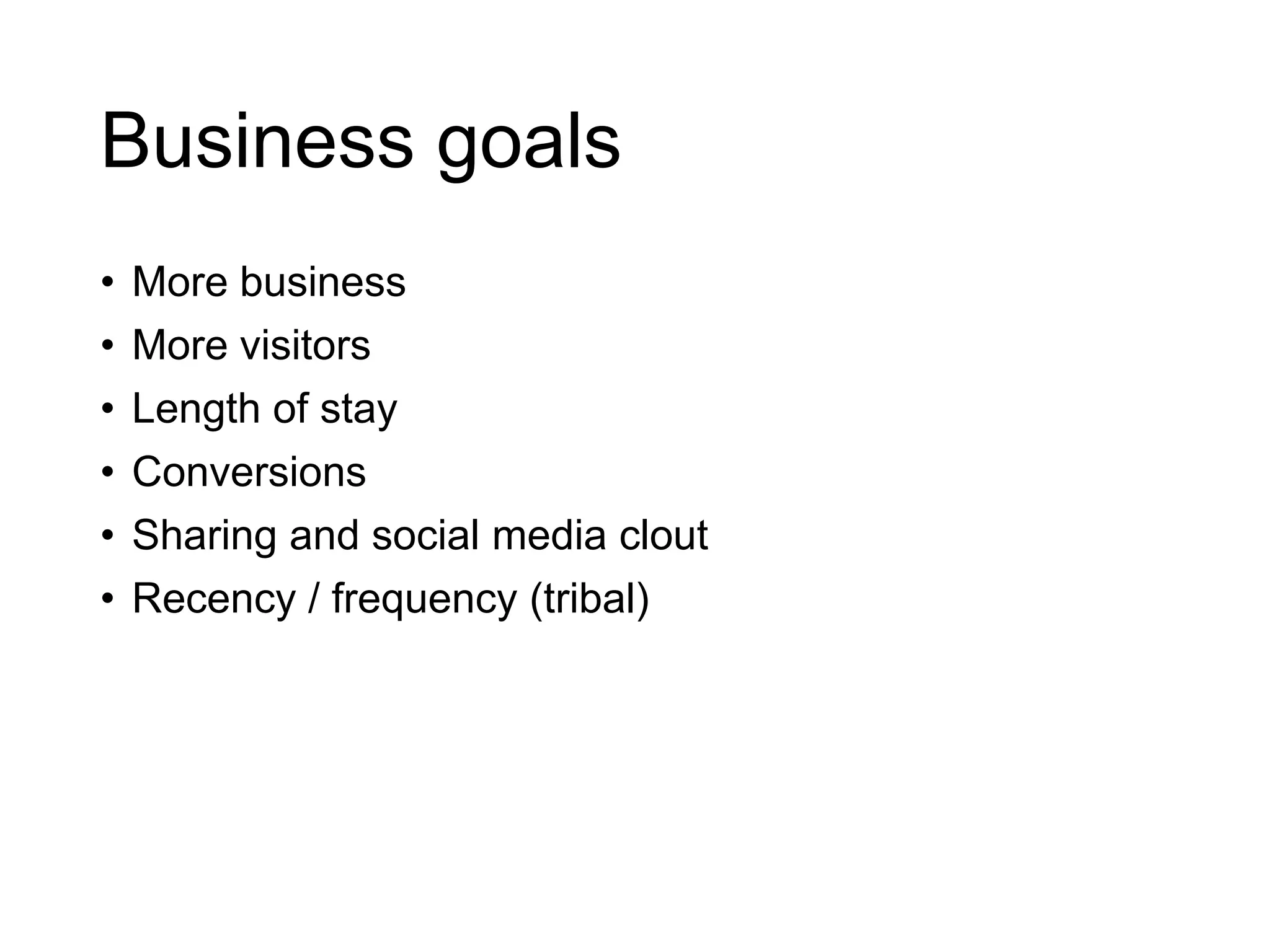 Business goals
• More business
• More visitors
• Length of stay
• Conversions
• Sharing and social media clout
• Recency / frequency (tribal)
 