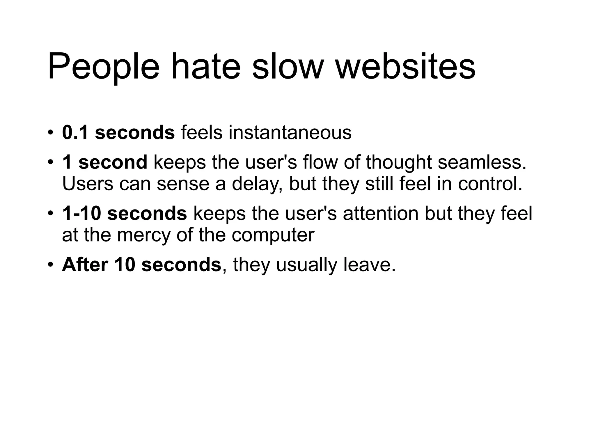 People hate slow websites
• 0.1 seconds feels instantaneous
• 1 second keeps the user's flow of thought seamless.
Users can sense a delay, but they still feel in control.
• 1-10 seconds keeps the user's attention but they feel
at the mercy of the computer
• After 10 seconds, they usually leave.
 