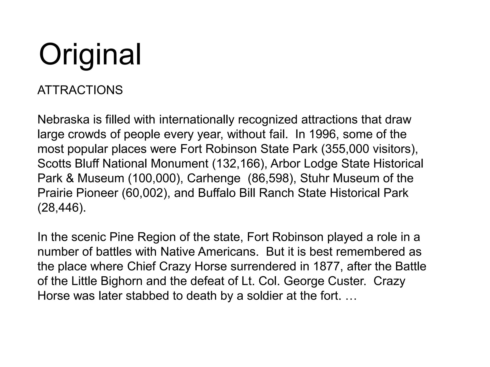 Original
ATTRACTIONS
Nebraska is filled with internationally recognized attractions that draw
large crowds of people every year, without fail. In 1996, some of the
most popular places were Fort Robinson State Park (355,000 visitors),
Scotts Bluff National Monument (132,166), Arbor Lodge State Historical
Park & Museum (100,000), Carhenge (86,598), Stuhr Museum of the
Prairie Pioneer (60,002), and Buffalo Bill Ranch State Historical Park
(28,446).
In the scenic Pine Region of the state, Fort Robinson played a role in a
number of battles with Native Americans. But it is best remembered as
the place where Chief Crazy Horse surrendered in 1877, after the Battle
of the Little Bighorn and the defeat of Lt. Col. George Custer. Crazy
Horse was later stabbed to death by a soldier at the fort. …
 