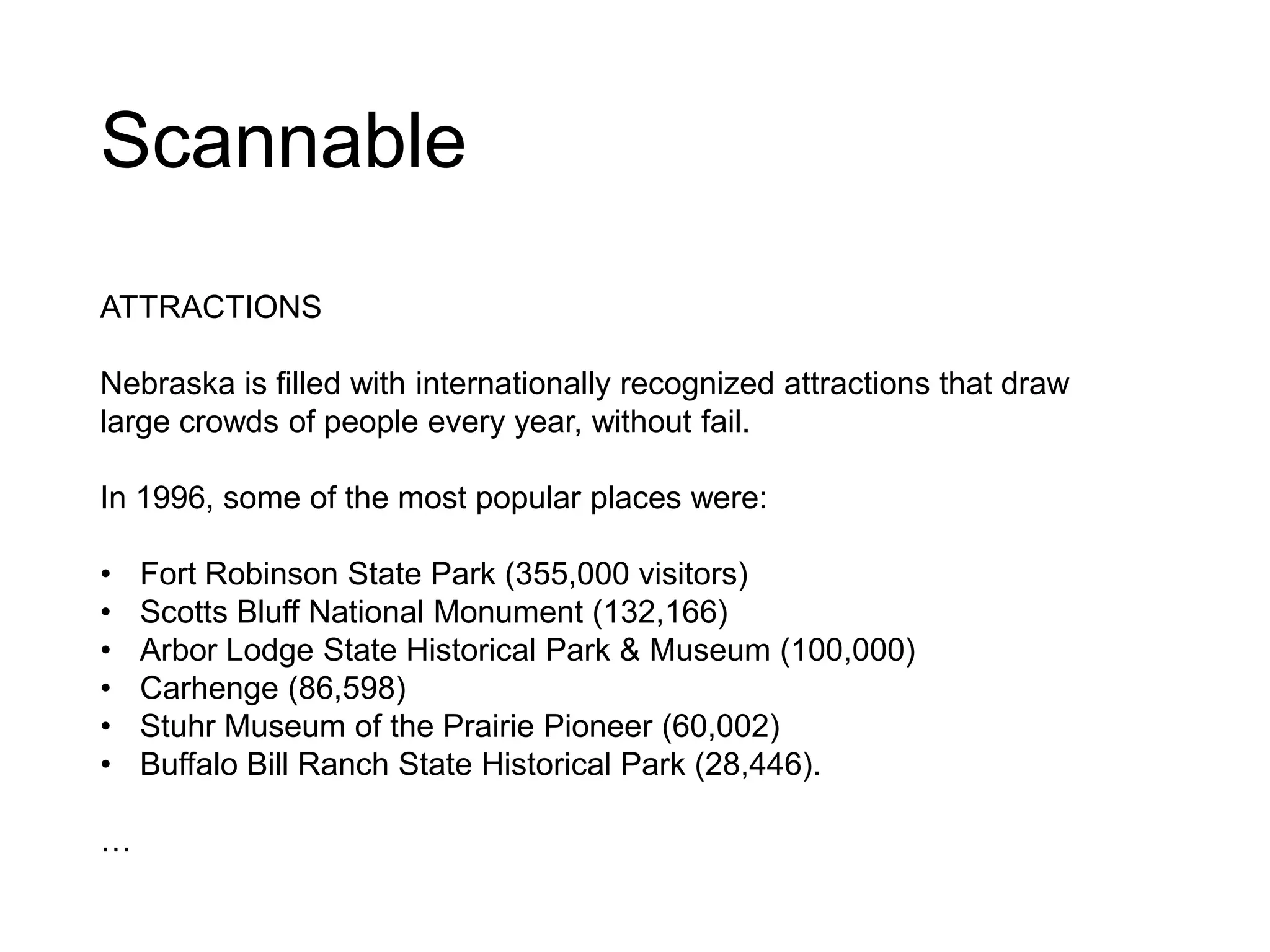 Scannable
ATTRACTIONS
Nebraska is filled with internationally recognized attractions that draw
large crowds of people every year, without fail.
In 1996, some of the most popular places were:
• Fort Robinson State Park (355,000 visitors)
• Scotts Bluff National Monument (132,166)
• Arbor Lodge State Historical Park & Museum (100,000)
• Carhenge (86,598)
• Stuhr Museum of the Prairie Pioneer (60,002)
• Buffalo Bill Ranch State Historical Park (28,446).
…
 