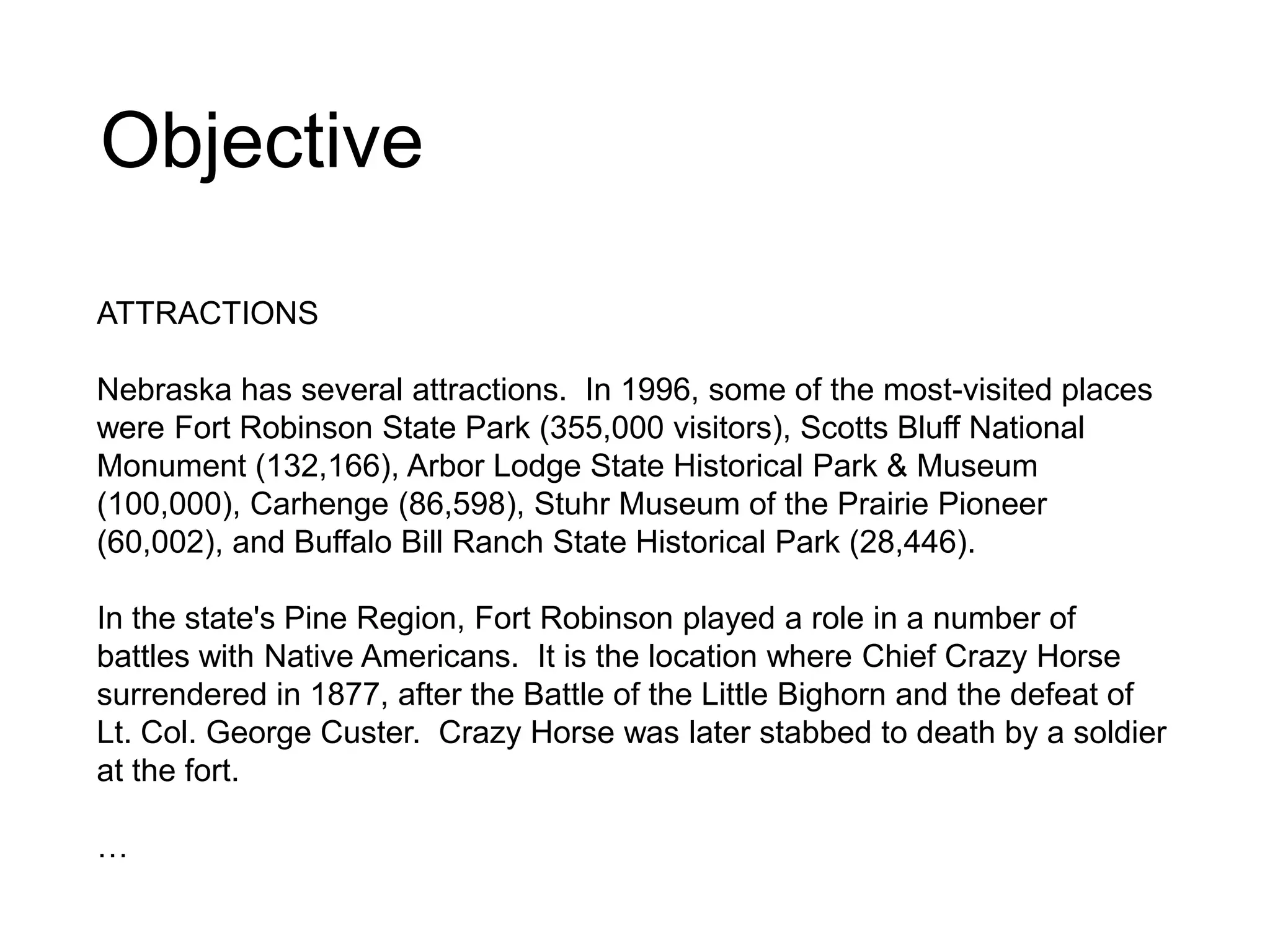 Objective
ATTRACTIONS
Nebraska has several attractions. In 1996, some of the most-visited places
were Fort Robinson State Park (355,000 visitors), Scotts Bluff National
Monument (132,166), Arbor Lodge State Historical Park & Museum
(100,000), Carhenge (86,598), Stuhr Museum of the Prairie Pioneer
(60,002), and Buffalo Bill Ranch State Historical Park (28,446).
In the state's Pine Region, Fort Robinson played a role in a number of
battles with Native Americans. It is the location where Chief Crazy Horse
surrendered in 1877, after the Battle of the Little Bighorn and the defeat of
Lt. Col. George Custer. Crazy Horse was later stabbed to death by a soldier
at the fort.
…
 