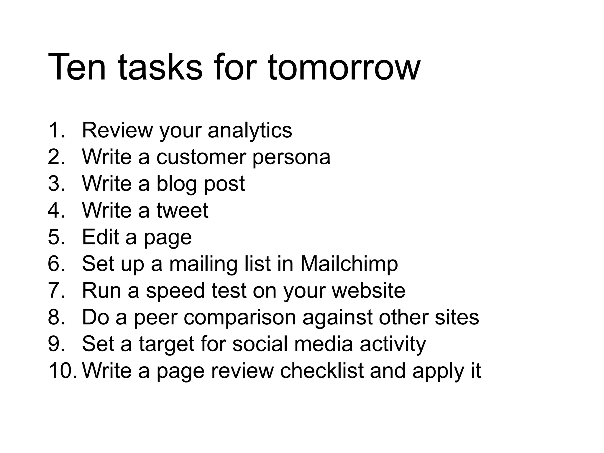 Ten tasks for tomorrow
1. Review your analytics
2. Write a customer persona
3. Write a blog post
4. Write a tweet
5. Edit a page
6. Set up a mailing list in Mailchimp
7. Run a speed test on your website
8. Do a peer comparison against other sites
9. Set a target for social media activity
10. Write a page review checklist and apply it
 