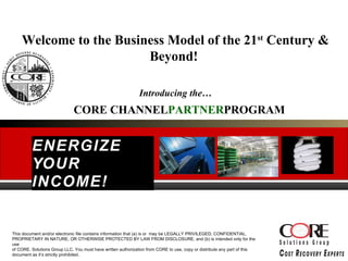 ENERGIZE YOUR INCOME! Welcome to the Business Model of the 21 st  Century & Beyond!  Introducing the… CORE  CHANNEL PARTNER PROGRAM This document and/or electronic file contains information that (a) is or  may be LEGALLY PRIVILEGED, CONFIDENTIAL, PROPRIETARY IN NATURE, OR OTHERWISE PROTECTED BY LAW FROM DISCLOSURE, and (b) is intended only for the use  of CORE. Solutions Group LLC. You must have written authorization from CORE to use, copy or distribute any part of this document as it’s strictly prohibited. 