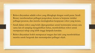 • Robot dinyatakan adalah robot yang dilengkapi dengan sendi putar. Sendi
Rotary membenarkan pelbagai pergerakan, kerana ia berputar melalui
pelbagai pesawat, dan mereka meningkatkan keupayaan robot yang ketara.
• Sendi dalam robot yang boleh diprogramkan untuk berinteraksi antara satu
sama lain di samping mengaktifkan bebas, membolehkan robot untuk
mempunyai tahap yang lebih tinggi daripada kawalan.
• Robot dinyatakan boleh mempunyai tangan dan kaki yang membolehkan
mereka untuk bergerak dan memanipulasi pelbagai objek.
 