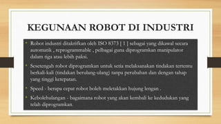 KEGUNAAN ROBOT DI INDUSTRI
• Robot industri ditakrifkan oleh ISO 8373 [ 1 ] sebagai yang dikawal secara
automatik , reprogrammable , pelbagai guna diprogramkan manipulator
dalam tiga atau lebih paksi.
• Sesetengah robot diprogramkan untuk setia melaksanakan tindakan tertentu
berkali-kali (tindakan berulang-ulang) tanpa perubahan dan dengan tahap
yang tinggi ketepatan.
• Speed - berapa cepat robot boleh meletakkan hujung lengan .
• Kebolehulangan - bagaimana robot yang akan kembali ke kedudukan yang
telah diprogramkan.
 