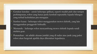 • Gerakan kawalan - untuk beberapa aplikasi, seperti mudah pick-dan-tempat
perhimpunan, robot yang hanya perlu kembali repeatably kepada bilangan
yang terhad kedudukan pra-mengajar.
• Sumber kuasa - beberapa robot menggunakan motor elektrik, yang lain
menggunakan penggerak hidraulik.
• Memandu - beberapa robot menyambung motor elektrik kepada sendi
melalui gear.
• Pematuhan - ini adalah ukuran jumlah yang di sudut atau jarak yang paksi
robot akan bergerak apabila daya dikenakan kepadanya.
 