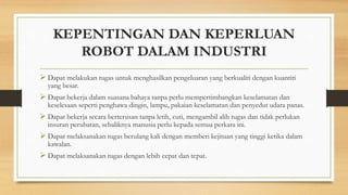KEPENTINGAN DAN KEPERLUAN
ROBOT DALAM INDUSTRI
 Dapat melakukan tugas untuk menghasilkan pengeluaran yang berkualiti dengan kuantiti
yang besar.
 Dapat bekerja dalam suasana bahaya tanpa perlu mempertimbangkan keselamatan dan
keselesaan seperti penghawa dingin, lampu, pakaian keselamatan dan penyedut udara panas.
 Dapat bekerja secara berterusan tanpa letih, cuti, mengambil alih tugas dan tidak perlukan
insuran perubatan, sebaliknya manusia perlu kepada semua perkara ini.
 Dapat melaksanakan tugas berulang kali dengan memberi kejituan yang tinggi ketika dalam
kawalan.
 Dapat melaksanakan tugas dengan lebih cepat dan tepat.
 