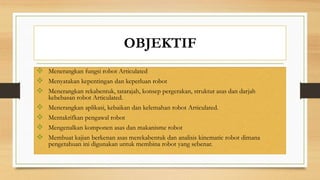 OBJEKTIF
 Menerangkan fungsi robot Articulated
 Menyatakan kepentingan dan keperluan robot
 Menerangkan rekabentuk, tatarajah, konsep pergerakan, struktur asas dan darjah
kebebasan robot Articulated.
 Menerangkan aplikasi, kebaikan dan kelemahan robot Articulated.
 Mentakrifkan pengawal robot
 Mengenalkan komponen asas dan makanisme robot
 Membuat kajian berkenan asas merekabentuk dan analisis kinematic robot dimana
pengetahuan ini digunakan untuk membina robot yang sebenar.
 