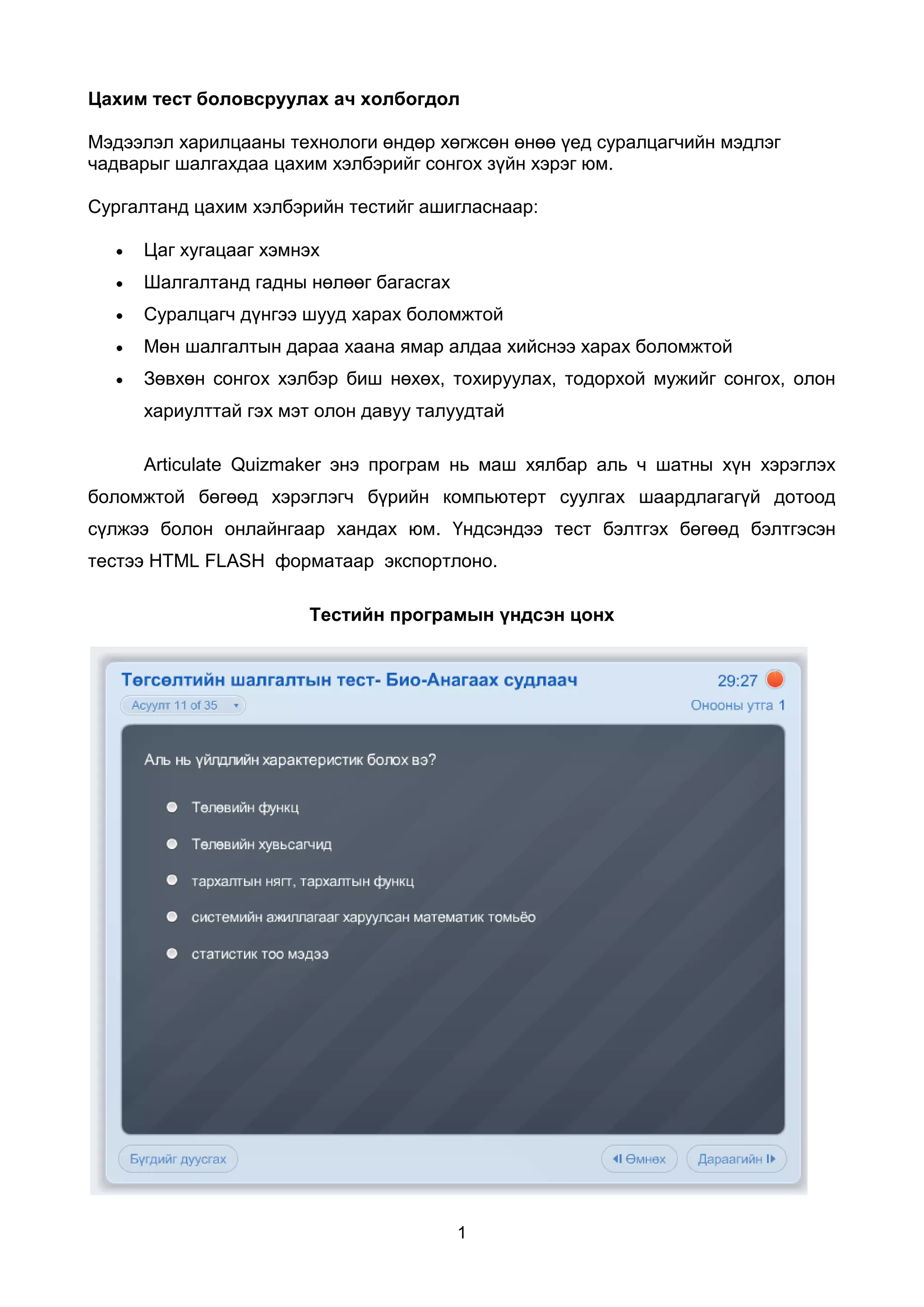 Цахим тест боловсруулах ач холбогдол

Мэдээлэл харилцааны технологи өндөр хөгжсөн өнөө үед суралцагчийн мэдлэг
чадварыг шалгахдаа цахим хэлбэрийг сонгох зүйн хэрэг юм.

Сургалтанд цахим хэлбэрийн тестийг ашигласнаар:

     Цаг хугацааг хэмнэх
     Шалгалтанд гадны нөлөөг багасгах
     Суралцагч дүнгээ шууд харах боломжтой
     Мөн шалгалтын дараа хаана ямар алдаа хийснээ харах боломжтой
     Зөвхөн сонгох хэлбэр биш нөхөх, тохируулах, тодорхой мужийг сонгох, олон
      хариулттай гэх мэт олон давуу талуудтай

      Articulate Quizmaker энэ програм нь маш хялбар аль ч шатны хүн хэрэглэх
боломжтой бөгөөд хэрэглэгч бүрийн компьютерт суулгах шаардлагагүй дотоод
сүлжээ болон онлайнгаар хандах юм. Үндсэндээ тест бэлтгэх бөгөөд бэлтгэсэн
тестээ HTML FLASH форматаар экспортлоно.

                       Тестийн програмын үндсэн цонх




                                         1
 