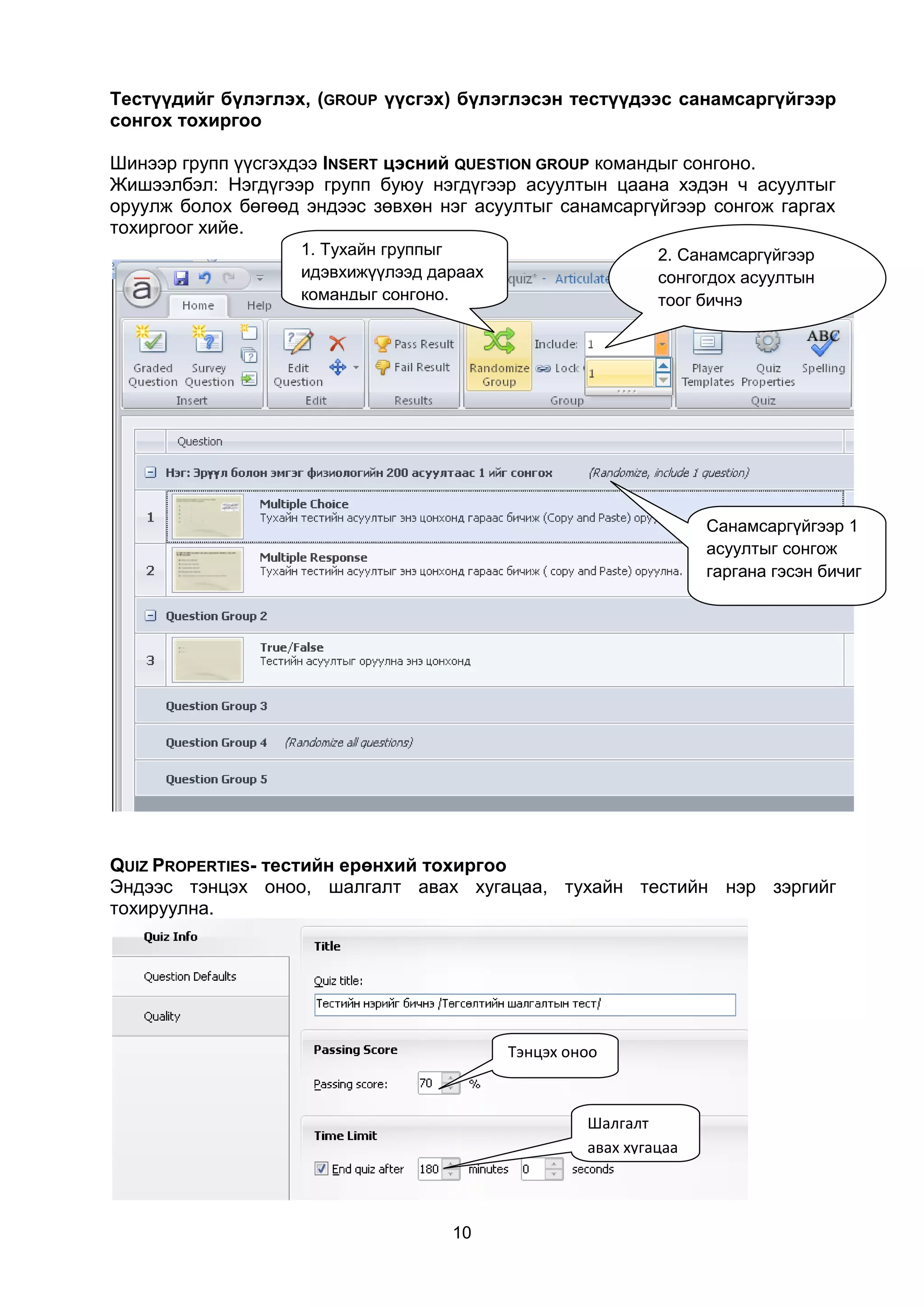 Тестүүдийг бүлэглэх, (GROUP үүсгэх) бүлэглэсэн тестүүдээс санамсаргүйгээр
сонгох тохиргоо

Шинээр групп үүсгэхдээ INSERT цэсний QUESTION GROUP командыг сонгоно.
Жишээлбэл: Нэгдүгээр групп буюу нэгдүгээр асуултын цаана хэдэн ч асуултыг
оруулж болох бөгөөд эндээс зөвхөн нэг асуултыг санамсаргүйгээр сонгож гаргах
тохиргоог хийе.
                    1. Тухайн группыг                        2. Санамсаргүйгээр
                    идэвхижүүлээд дараах                     сонгогдох асуултын
                    командыг сонгоно.                        тоог бичнэ




                                                                   Санамсаргүйгээр 1
                                                                   асуултыг сонгож
                                                                   гаргана гэсэн бичиг




QUIZ PROPERTIES- тестийн ерөнхий тохиргоо
Эндээс тэнцэх оноо, шалгалт авах хугацаа, тухайн тестийн нэр зэргийг
тохируулна.




                                           Тэнцэх оноо



                                                    Шалгалт
                                                    авах хугацаа




                                    10
 