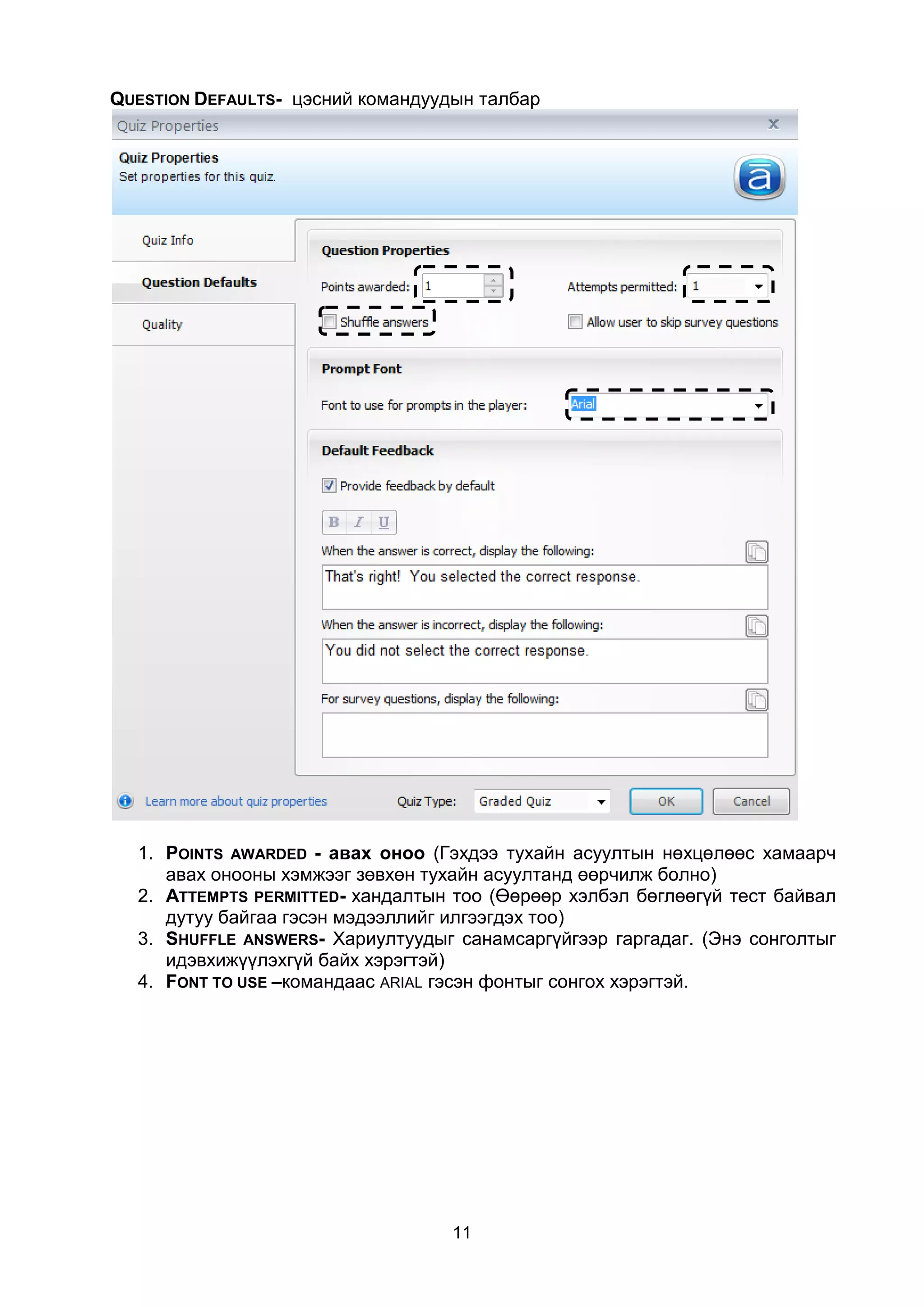 QUESTION DEFAULTS- цэсний командуудын талбар




  1. POINTS AWARDED - авах оноо (Гэхдээ тухайн асуултын нөхцөлөөс хамаарч
     авах онооны хэмжээг зөвхөн тухайн асуултанд өөрчилж болно)
  2. ATTEMPTS PERMITTED- хандалтын тоо (Өөрөөр хэлбэл бөглөөгүй тест байвал
     дутуу байгаа гэсэн мэдээллийг илгээгдэх тоо)
  3. SHUFFLE ANSWERS- Хариултуудыг санамсаргүйгээр гаргадаг. (Энэ сонголтыг
     идэвхижүүлэхгүй байх хэрэгтэй)
  4. FONT TO USE –командаас ARIAL гэсэн фонтыг сонгох хэрэгтэй.




                                   11
 