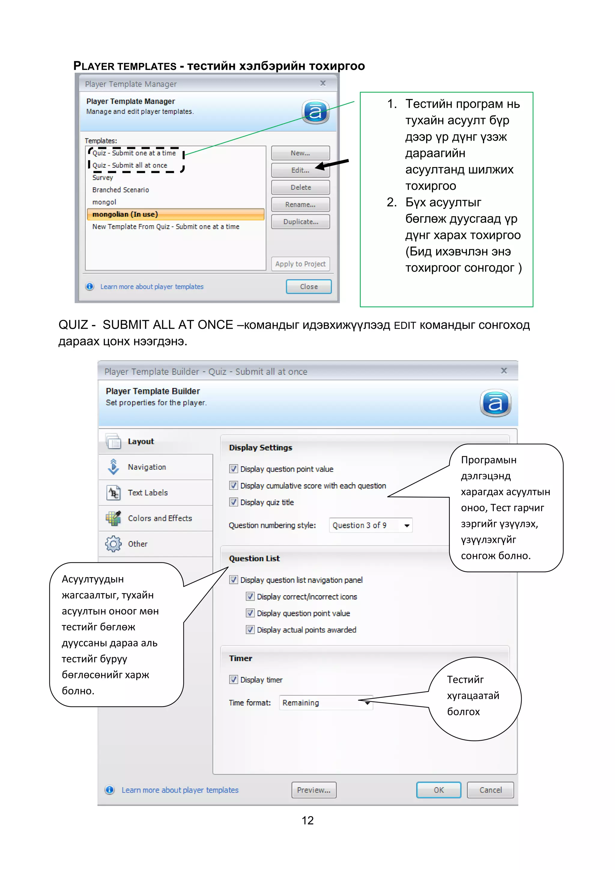 PLAYER TEMPLATES - тестийн хэлбэрийн тохиргоо


                                                  1. Тестийн програм нь
                                                     тухайн асуулт бүр
                                                     дээр үр дүнг үзэж
                                                     дараагийн
                                                     асуултанд шилжих
                                                     тохиргоо
                                                  2. Бүх асуултыг
                                                     бөглөж дуусгаад үр
                                                     дүнг харах тохиргоо
                                                     (Бид ихэвчлэн энэ
                                                     тохиргоог сонгодог )



QUIZ - SUBMIT ALL AT ONCE –командыг идэвхижүүлээд EDIT командыг сонгоход
дараах цонх нээгдэнэ.




                                                              Програмын
                                                              дэлгэцэнд
                                                              харагдах асуултын
                                                              оноо, Тест гарчиг
                                                              зэргийг үзүүлэх,
                                                              үзүүлэхгүйг
                                                              сонгож болно.

Асуултуудын
жагсаалтыг, тухайн
асуултын оноог мөн
тестийг бөглөж
дууссаны дараа аль
тестийг буруу
бөглөсөнийг харж                                            Тестийг
болно.                                                      хугацаатай
                                                            болгох




                                     12
 