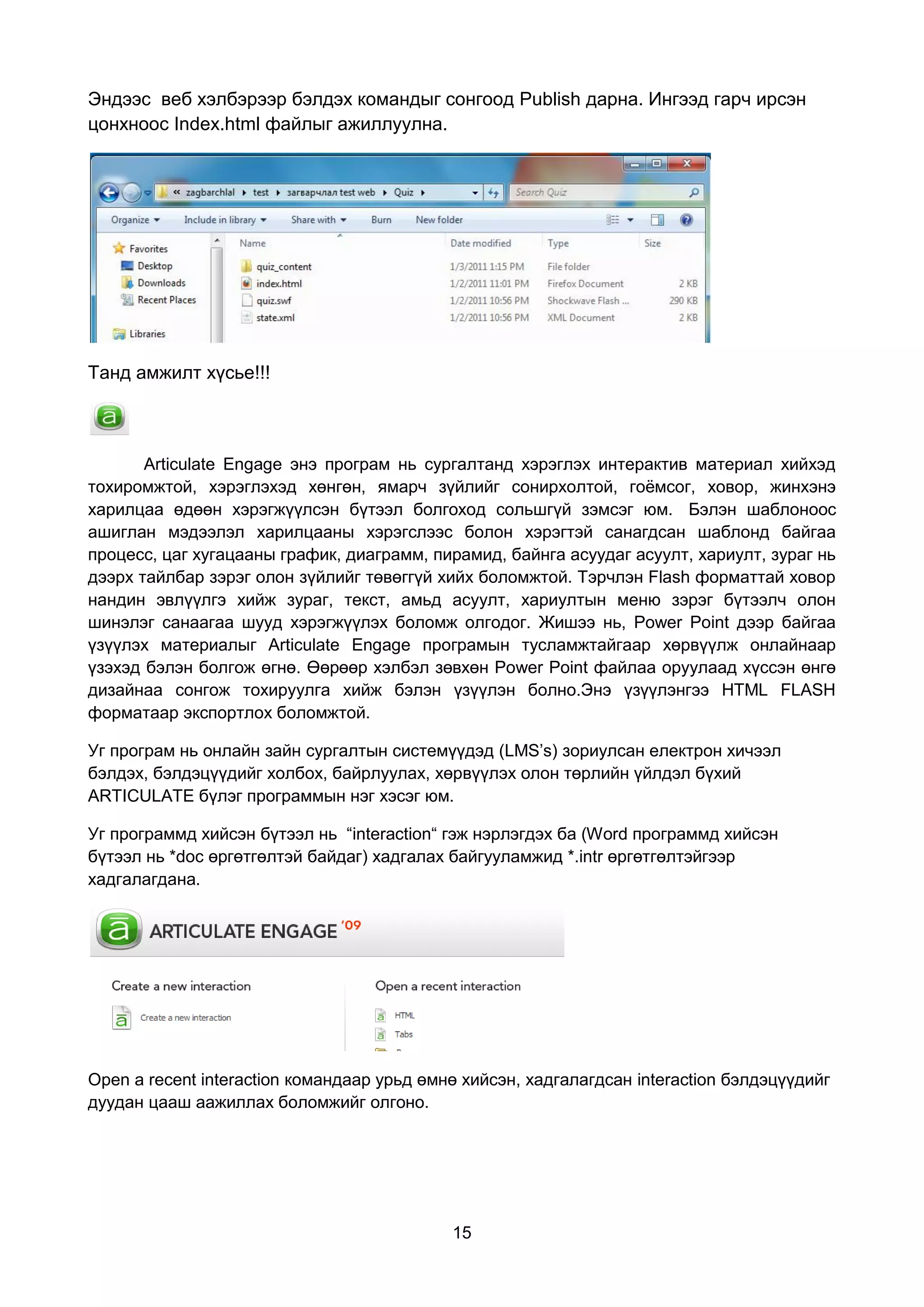 Эндээс веб хэлбэрээр бэлдэх командыг сонгоод Publish дарна. Ингээд гарч ирсэн
цонхноос Index.html файлыг ажиллуулна.




Танд амжилт хүсье!!!



       Articulate Engage энэ програм нь сургалтанд хэрэглэх интерактив материал хийхэд
тохиромжтой, хэрэглэхэд хөнгөн, ямарч зүйлийг сонирхолтой, гоёмсог, ховор, жинхэнэ
харилцаа өдөөн хэрэгжүүлсэн бүтээл болгоход сольшгүй зэмсэг юм. Бэлэн шаблоноос
ашиглан мэдээлэл харилцааны хэрэгслээс болон хэрэгтэй санагдсан шаблонд байгаа
процесс, цаг хугацааны график, диаграмм, пирамид, байнга асуудаг асуулт, хариулт, зураг нь
дээрх тайлбар зэрэг олон зүйлийг төвөггүй хийх боломжтой. Тэрчлэн Flash форматтай ховор
нандин эвлүүлгэ хийж зураг, текст, амьд асуулт, хариултын меню зэрэг бүтээлч олон
шинэлэг санаагаа шууд хэрэгжүүлэх боломж олгодог. Жишээ нь, Power Point дээр байгаа
үзүүлэх материалыг Articulate Engage програмын тусламжтайгаар хөрвүүлж онлайнаар
үзэхэд бэлэн болгож өгнө. Өөрөөр хэлбэл зөвхөн Power Point файлаа оруулаад хүссэн өнгө
дизайнаа сонгож тохируулга хийж бэлэн үзүүлэн болно.Энэ үзүүлэнгээ HTML FLASH
форматаар экспортлох боломжтой.

Уг програм нь онлайн зайн сургалтын системүүдэд (LMS’s) зориулсан електрон хичээл
бэлдэх, бэлдэцүүдийг холбох, байрлуулах, хөрвүүлэх олон төрлийн үйлдэл бүхий
ARTICULATE бүлэг программын нэг хэсэг юм.

Уг программд хийсэн бүтээл нь “interaction“ гэж нэрлэгдэх ба (Word программд хийсэн
бүтээл нь *doc өргөтгөлтэй байдаг) хадгалах байгууламжид *.intr өргөтгөлтэйгээр
хадгалагдана.




Open a recent interaction командаар урьд өмнө хийсэн, хадгалагдсан interaction бэлдэцүүдийг
дуудан цааш аажиллах боломжийг олгоно.




                                            15
 