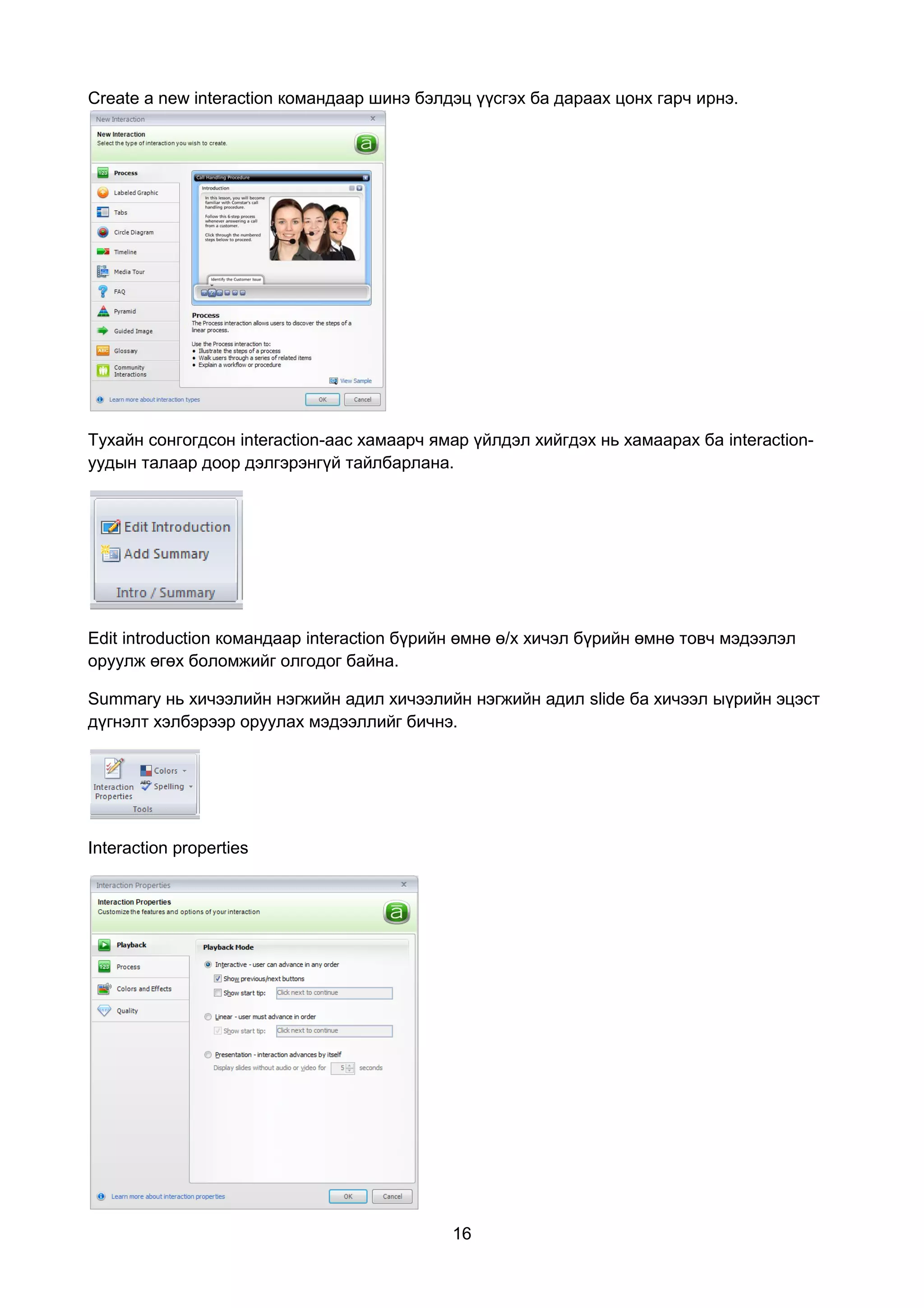 Create a new interaction командаар шинэ бэлдэц үүсгэх ба дараах цонх гарч ирнэ.




Тухайн сонгогдсон interaction-аас хамаарч ямар үйлдэл хийгдэх нь хамаарах ба interaction-
уудын талаар доор дэлгэрэнгүй тайлбарлана.




Edit introduction командаар interaction бүрийн өмнө ө/х хичэл бүрийн өмнө товч мэдээлэл
оруулж өгөх боломжийг олгодог байна.

Summary нь хичээлийн нэгжийн адил хичээлийн нэгжийн адил slide ба хичээл ыүрийн эцэст
дүгнэлт хэлбэрээр оруулах мэдээллийг бичнэ.




Interaction properties




                                            16
 