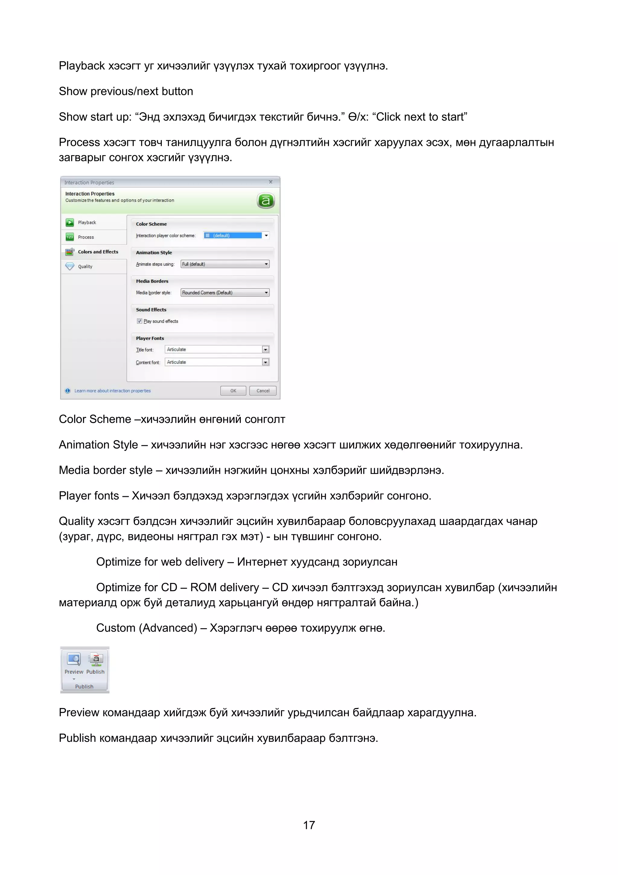 Playback хэсэгт уг хичээлийг үзүүлэх тухай тохиргоог үзүүлнэ.

Show previous/next button

Show start up: “Энд эхлэхэд бичигдэх текстийг бичнэ.” Ө/х: “Click next to start”

Process хэсэгт товч танилцуулга болон дүгнэлтийн хэсгийг харуулах эсэх, мөн дугаарлалтын
загварыг сонгох хэсгийг үзүүлнэ.




Color Scheme –хичээлийн өнгөний сонголт

Animation Style – хичээлийн нэг хэсгээс нөгөө хэсэгт шилжих хөдөлгөөнийг тохируулна.

Media border style – хичээлийн нэгжийн цонхны хэлбэрийг шийдвэрлэнэ.

Player fonts – Хичээл бэлдэхэд хэрэглэгдэх үсгийн хэлбэрийг сонгоно.

Quality хэсэгт бэлдсэн хичээлийг эцсийн хувилбараар боловсруулахад шаардагдах чанар
(зураг, дүрс, видеоны нягтрал гэх мэт) - ын түвшинг сонгоно.

       Optimize for web delivery – Интернет хуудсанд зориулсан

      Optimize for CD – ROM delivery – CD хичээл бэлтгэхэд зориулсан хувилбар (хичээлийн
материалд орж буй деталиуд харьцангуй өндөр нягтралтай байна.)

       Custom (Advanced) – Хэрэглэгч өөрөө тохируулж өгнө.




Preview командаар хийгдэж буй хичээлийг урьдчилсан байдлаар харагдуулна.

Publish командаар хичээлийг эцсийн хувилбараар бэлтгэнэ.




                                               17
 
