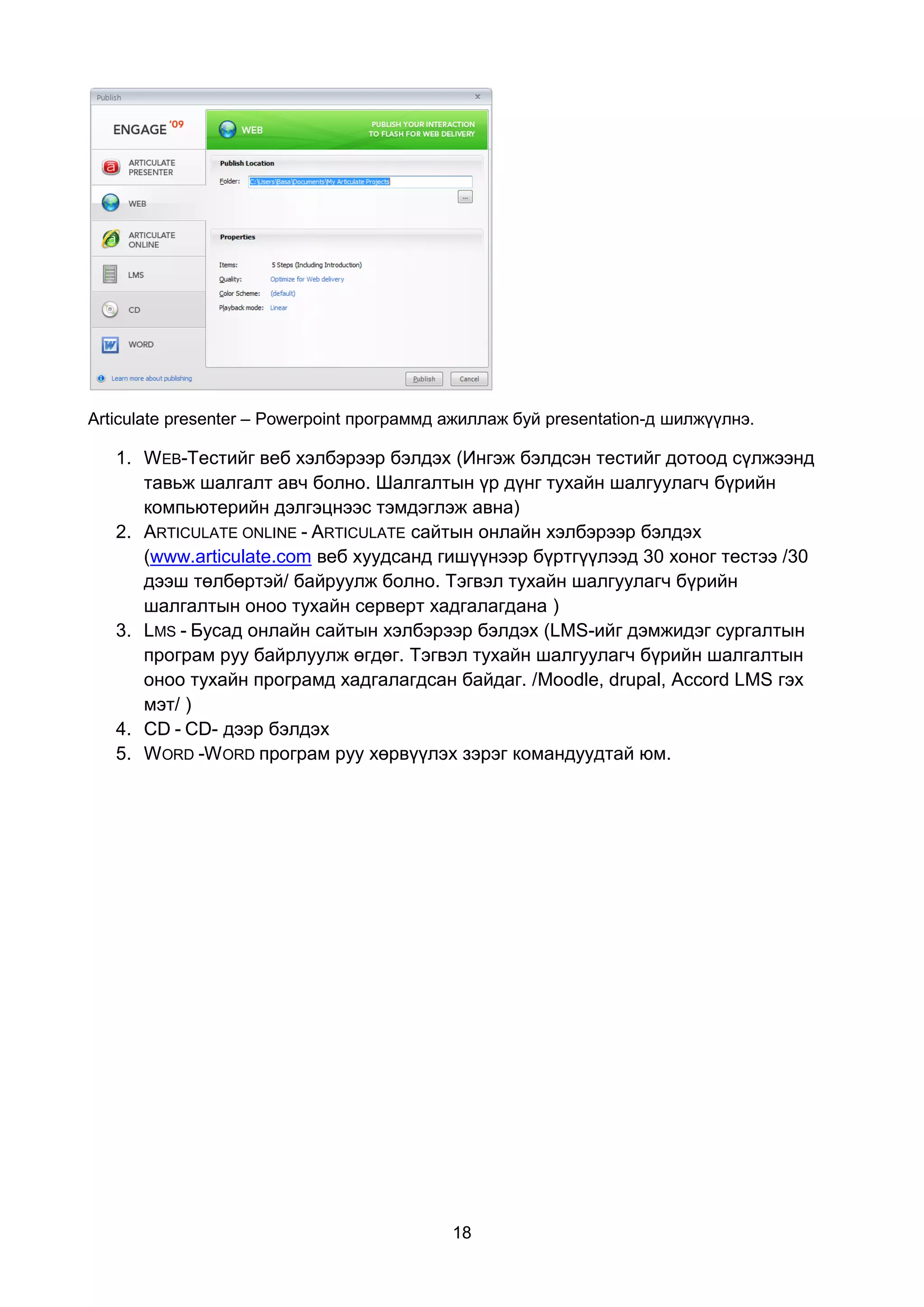 Articulate presenter – Powerpoint программд ажиллаж буй presentation-д шилжүүлнэ.

   1. WEB-Тестийг веб хэлбэрээр бэлдэх (Ингэж бэлдсэн тестийг дотоод сүлжээнд
      тавьж шалгалт авч болно. Шалгалтын үр дүнг тухайн шалгуулагч бүрийн
      компьютерийн дэлгэцнээс тэмдэглэж авна)
   2. ARTICULATE ONLINE - ARTICULATE сайтын онлайн хэлбэрээр бэлдэх
      (www.articulate.com веб хуудсанд гишүүнээр бүртгүүлээд 30 хоног тестээ /30
      дээш төлбөртэй/ байруулж болно. Тэгвэл тухайн шалгуулагч бүрийн
      шалгалтын оноо тухайн серверт хадгалагдана )
   3. LMS - Бусад онлайн сайтын хэлбэрээр бэлдэх (LMS-ийг дэмжидэг сургалтын
      програм руу байрлуулж өгдөг. Тэгвэл тухайн шалгуулагч бүрийн шалгалтын
      оноо тухайн програмд хадгалагдсан байдаг. /Moodle, drupal, Accord LMS гэх
      мэт/ )
   4. CD - CD- дээр бэлдэх
   5. WORD -W ORD програм руу хөрвүүлэх зэрэг командуудтай юм.




                                            18
 