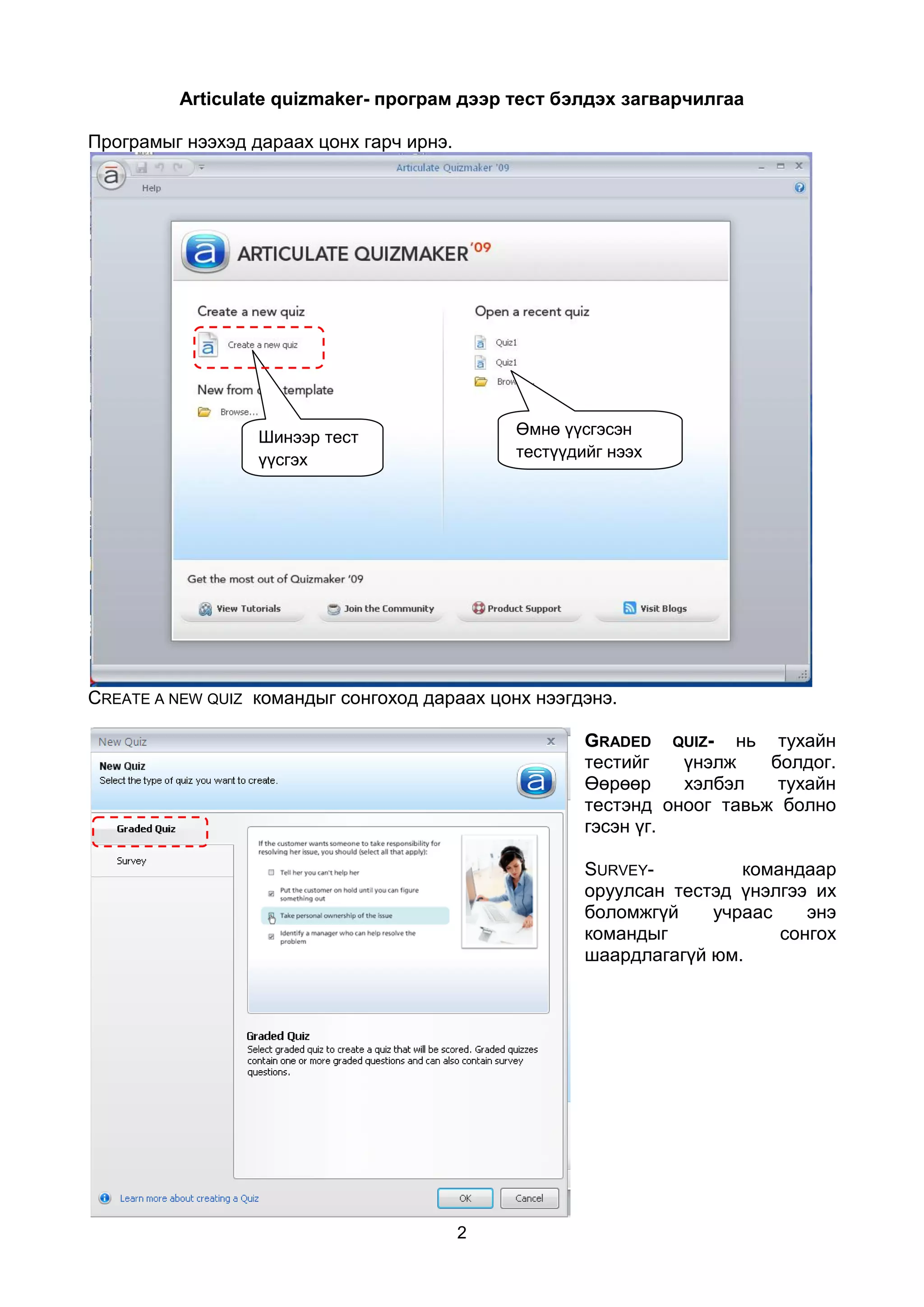 Articulate quizmaker- програм дээр тест бэлдэх загварчилгаа

Програмыг нээхэд дараах цонх гарч ирнэ.




                  Шинээр тест                 Өмнө үүсгэсэн
                  үүсгэх                      тестүүдийг нээх
                  команд




CREATE A NEW QUIZ командыг сонгоход дараах цонх нээгдэнэ.

                                                      GRADED QUIZ- нь тухайн
                                                      тестийг   үнэлж    болдог.
                                                      Өөрөөр    хэлбэл    тухайн
                                                      тестэнд оноог тавьж болно
                                                      гэсэн үг.

                                                      SURVEY-         командаар
                                                      оруулсан тестэд үнэлгээ их
                                                      боломжгүй    учраас    энэ
                                                      командыг            сонгох
                                                      шаардлагагүй юм.




                                          2
 