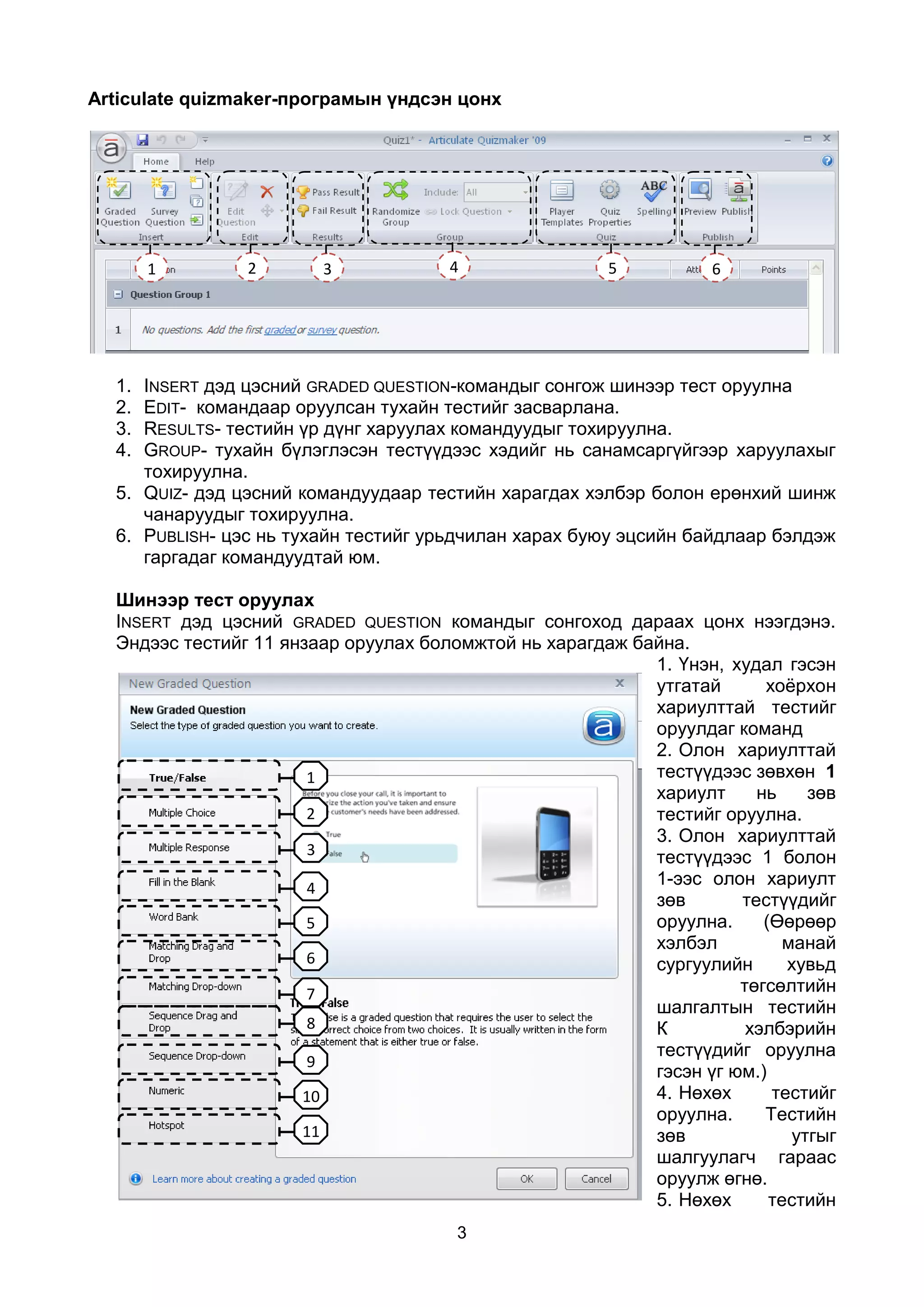 Articulate quizmaker-програмын үндсэн цонх




       1        2       3             4                5           6




  1. INSERT дэд цэсний GRADED QUESTION-командыг сонгож шинээр тест оруулна
  2. EDIT- командаар оруулсан тухайн тестийг засварлана.
  3. RESULTS- тестийн үр дүнг харуулах командуудыг тохируулна.
  4. GROUP- тухайн бүлэглэсэн тестүүдээс хэдийг нь санамсаргүйгээр харуулахыг
     тохируулна.
  5. QUIZ- дэд цэсний командуудаар тестийн харагдах хэлбэр болон ерөнхий шинж
     чанаруудыг тохируулна.
  6. PUBLISH- цэс нь тухайн тестийг урьдчилан харах буюу эцсийн байдлаар бэлдэж
     гаргадаг командуудтай юм.

  Шинээр тест оруулах
  INSERT дэд цэсний GRADED QUESTION командыг сонгоход дараах цонх нээгдэнэ.
  Эндээс тестийг 11 янзаар оруулах боломжтой нь харагдаж байна.
                                                           1. Үнэн, худал гэсэн
                                                           утгатай      хоёрхон
                                                           хариулттай тестийг
                                                           оруулдаг команд
                                                           2. Олон хариулттай
                       1                                   тестүүдээс зөвхөн 1
                                                           хариулт     нь     зөв
                       2                                   тестийг оруулна.
                                                           3. Олон хариулттай
                       3                                   тестүүдээс 1 болон
                       4
                                                           1-ээс олон хариулт
                                                           зөв       тестүүдийг
                       5                                   оруулна.     (Өөрөөр
                                                           хэлбэл          манай
                       6                                   сургуулийн      хувьд
                       7                                             төгсөлтийн
                                                           шалгалтын тестийн
                       8                                   К          хэлбэрийн
                                                           тестүүдийг оруулна
                       9
                                                           гэсэн үг юм.)
                      10                                   4. Нөхөх      тестийг
                                                           оруулна.     Тестийн
                      11                                   зөв              утгыг
                                                           шалгуулагч гараас
                                                           оруулж өгнө.
                                                           5. Нөхөх      тестийн
                                       3
 