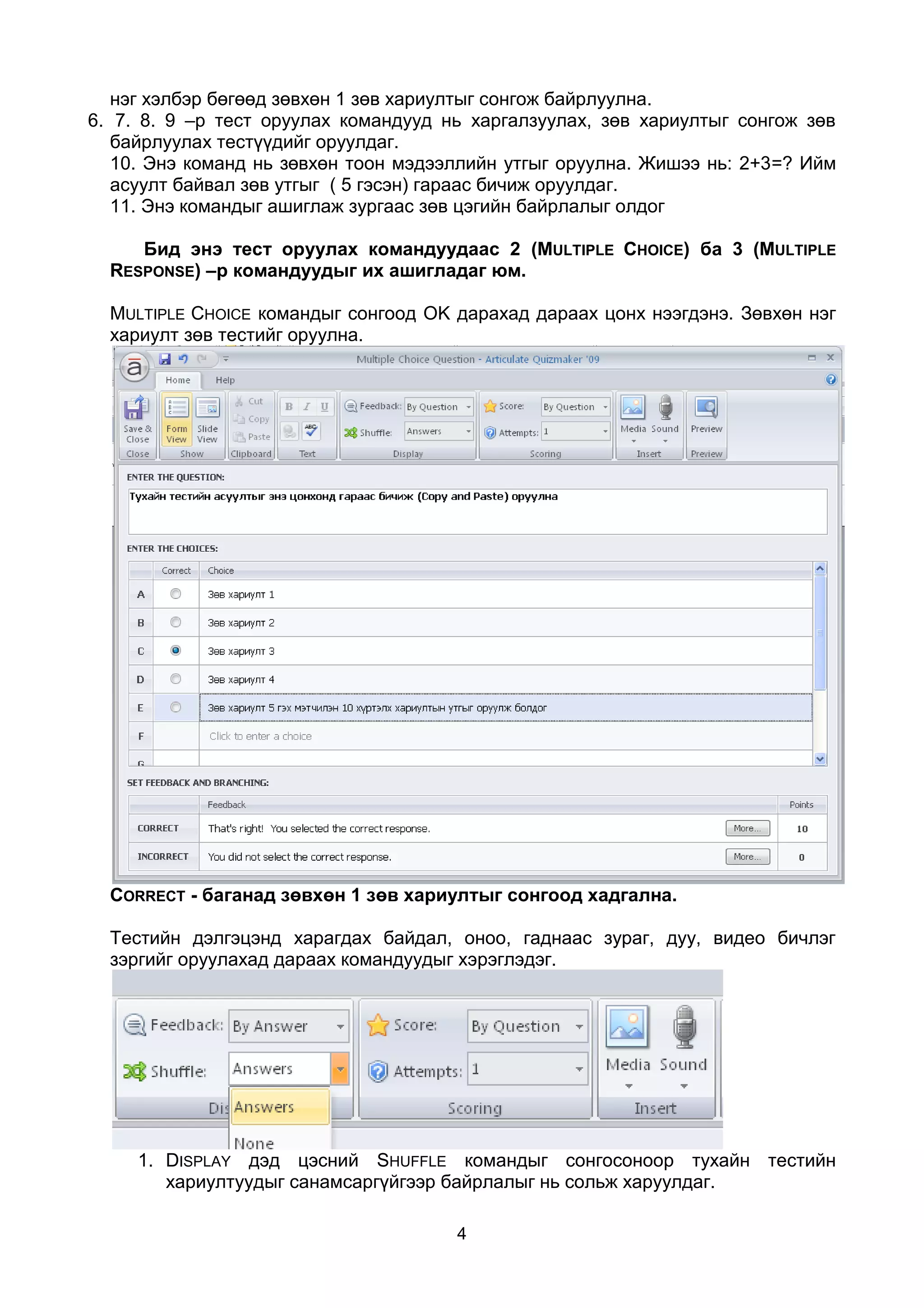 нэг хэлбэр бөгөөд зөвхөн 1 зөв хариултыг сонгож байрлуулна.
6. 7. 8. 9 –р тест оруулах командууд нь харгалзуулах, зөв хариултыг сонгож зөв
   байрлуулах тестүүдийг оруулдаг.
   10. Энэ команд нь зөвхөн тоон мэдээллийн утгыг оруулна. Жишээ нь: 2+3=? Ийм
   асуулт байвал зөв утгыг ( 5 гэсэн) гараас бичиж оруулдаг.
   11. Энэ командыг ашиглаж зургаас зөв цэгийн байрлалыг олдог

     Бид энэ тест оруулах командуудаас 2 (MULTIPLE CHOICE) ба 3 (MULTIPLE
  RESPONSE) –р командуудыг их ашигладаг юм.

  MULTIPLE CHOICE командыг сонгоод OK дарахад дараах цонх нээгдэнэ. Зөвхөн нэг
  хариулт зөв тестийг оруулна.




  CORRECT - баганад зөвхөн 1 зөв хариултыг сонгоод хадгална.

  Тестийн дэлгэцэнд харагдах байдал, оноо, гаднаас зураг, дуу, видео бичлэг
  зэргийг оруулахад дараах командуудыг хэрэглэдэг.




     1. DISPLAY дэд цэсний SHUFFLE командыг сонгосоноор тухайн тестийн
        хариултуудыг санамсаргүйгээр байрлалыг нь сольж харуулдаг.

                                      4
 