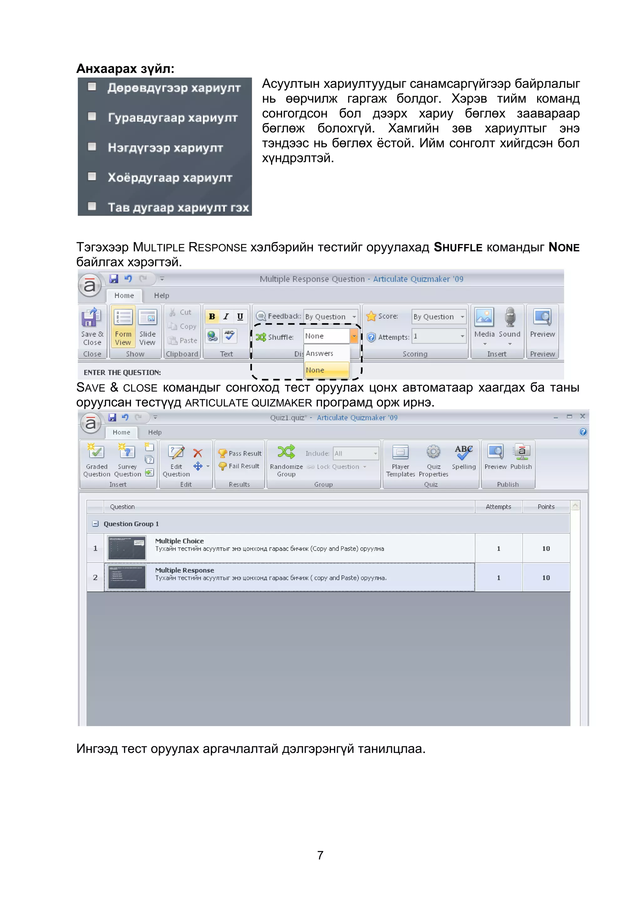Анхаарах зүйл:
                            Асуултын хариултуудыг санамсаргүйгээр байрлалыг
                            нь өөрчилж гаргаж болдог. Хэрэв тийм команд
                            сонгогдсон бол дээрх хариу бөглөх заавараар
                            бөглөж болохгүй. Хамгийн зөв хариултыг энэ
                            тэндээс нь бөглөх ёстой. Ийм сонголт хийгдсэн бол
                            хүндрэлтэй.




Тэгэхээр MULTIPLE RESPONSE хэлбэрийн тестийг оруулахад SHUFFLE командыг NONE
байлгах хэрэгтэй.




SAVE & CLOSE командыг сонгоход тест оруулах цонх автоматаар хаагдах ба таны
оруулсан тестүүд ARTICULATE QUIZMAKER програмд орж ирнэ.




Ингээд тест оруулах аргачлалтай дэлгэрэнгүй танилцлаа.




                                     7
 