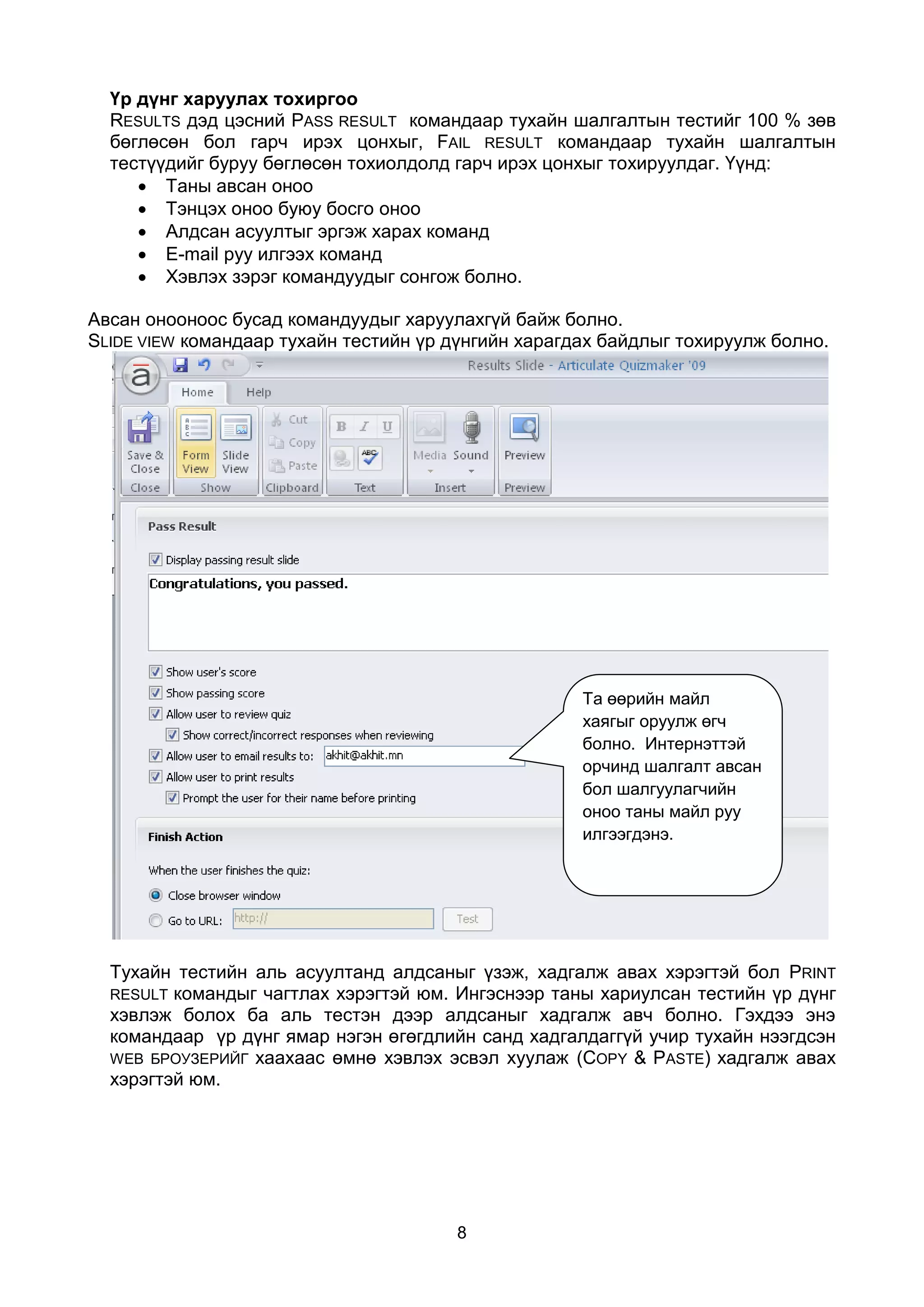Үр дүнг харуулах тохиргоо
  RESULTS дэд цэсний PASS RESULT командаар тухайн шалгалтын тестийг 100 % зөв
  бөглөсөн бол гарч ирэх цонхыг, FAIL RESULT командаар тухайн шалгалтын
  тестүүдийг буруу бөглөсөн тохиолдолд гарч ирэх цонхыг тохируулдаг. Үүнд:
      Таны авсан оноо
      Тэнцэх оноо буюу босго оноо
      Алдсан асуултыг эргэж харах команд
      E-mail руу илгээх команд
      Хэвлэх зэрэг командуудыг сонгож болно.

Авсан онооноос бусад командуудыг харуулахгүй байж болно.
SLIDE VIEW командаар тухайн тестийн үр дүнгийн харагдах байдлыг тохируулж болно.




                                                     Та өөрийн майл
                                                     хаягыг оруулж өгч
                                                     болно. Интернэттэй
                                                     орчинд шалгалт авсан
                                                     бол шалгуулагчийн
                                                     оноо таны майл руу
                                                     илгээгдэнэ.




  Тухайн тестийн аль асуултанд алдсаныг үзэж, хадгалж авах хэрэгтэй бол PRINT
  RESULT командыг чагтлах хэрэгтэй юм. Ингэснээр таны хариулсан тестийн үр дүнг
  хэвлэж болох ба аль тестэн дээр алдсаныг хадгалж авч болно. Гэхдээ энэ
  командаар үр дүнг ямар нэгэн өгөгдлийн санд хадгалдаггүй учир тухайн нээгдсэн
  WEB БРОУЗЕРИЙГ хаахаас өмнө хэвлэх эсвэл хуулаж (COPY & PASTE) хадгалж авах
  хэрэгтэй юм.




                                       8
 