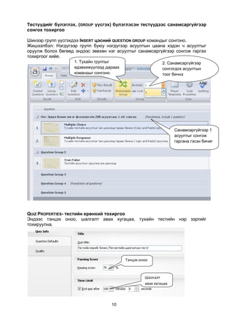 Тестүүдийг бүлэглэх, (GROUP үүсгэх) бүлэглэсэн тестүүдээс санамсаргүйгээр
сонгох тохиргоо

Шинээр групп үүсгэхдээ INSERT цэсний QUESTION GROUP командыг сонгоно.
Жишээлбэл: Нэгдүгээр групп буюу нэгдүгээр асуултын цаана хэдэн ч асуултыг
оруулж болох бөгөөд эндээс зөвхөн нэг асуултыг санамсаргүйгээр сонгож гаргах
тохиргоог хийе.
                    1. Тухайн группыг                        2. Санамсаргүйгээр
                    идэвхижүүлээд дараах                     сонгогдох асуултын
                    командыг сонгоно.                        тоог бичнэ




                                                                   Санамсаргүйгээр 1
                                                                   асуултыг сонгож
                                                                   гаргана гэсэн бичиг




QUIZ PROPERTIES- тестийн ерөнхий тохиргоо
Эндээс тэнцэх оноо, шалгалт авах хугацаа, тухайн тестийн нэр зэргийг
тохируулна.




                                           Тэнцэх оноо



                                                    Шалгалт
                                                    авах хугацаа




                                    10
 