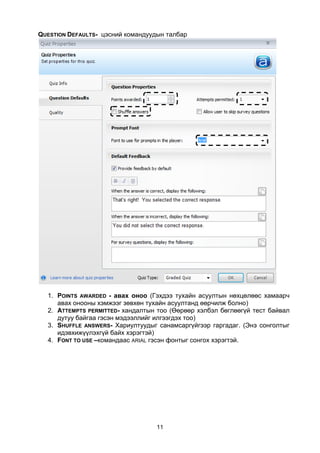 QUESTION DEFAULTS- цэсний командуудын талбар




  1. POINTS AWARDED - авах оноо (Гэхдээ тухайн асуултын нөхцөлөөс хамаарч
     авах онооны хэмжээг зөвхөн тухайн асуултанд өөрчилж болно)
  2. ATTEMPTS PERMITTED- хандалтын тоо (Өөрөөр хэлбэл бөглөөгүй тест байвал
     дутуу байгаа гэсэн мэдээллийг илгээгдэх тоо)
  3. SHUFFLE ANSWERS- Хариултуудыг санамсаргүйгээр гаргадаг. (Энэ сонголтыг
     идэвхижүүлэхгүй байх хэрэгтэй)
  4. FONT TO USE –командаас ARIAL гэсэн фонтыг сонгох хэрэгтэй.




                                   11
 
