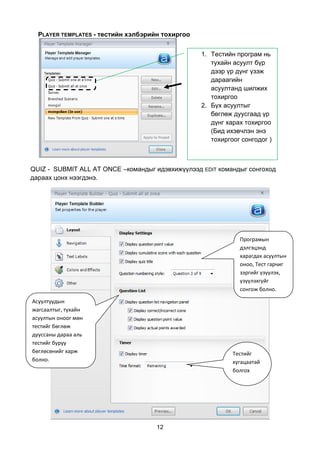 PLAYER TEMPLATES - тестийн хэлбэрийн тохиргоо


                                                  1. Тестийн програм нь
                                                     тухайн асуулт бүр
                                                     дээр үр дүнг үзэж
                                                     дараагийн
                                                     асуултанд шилжих
                                                     тохиргоо
                                                  2. Бүх асуултыг
                                                     бөглөж дуусгаад үр
                                                     дүнг харах тохиргоо
                                                     (Бид ихэвчлэн энэ
                                                     тохиргоог сонгодог )



QUIZ - SUBMIT ALL AT ONCE –командыг идэвхижүүлээд EDIT командыг сонгоход
дараах цонх нээгдэнэ.




                                                              Програмын
                                                              дэлгэцэнд
                                                              харагдах асуултын
                                                              оноо, Тест гарчиг
                                                              зэргийг үзүүлэх,
                                                              үзүүлэхгүйг
                                                              сонгож болно.

Асуултуудын
жагсаалтыг, тухайн
асуултын оноог мөн
тестийг бөглөж
дууссаны дараа аль
тестийг буруу
бөглөсөнийг харж                                            Тестийг
болно.                                                      хугацаатай
                                                            болгох




                                     12
 