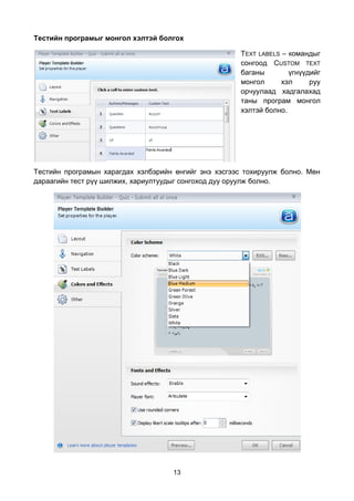 Тестийн програмыг монгол хэлтэй болгох

                                                      TEXT LABELS – командыг
                                                      сонгоод CUSTOM TEXT
                                                      баганы        үгнүүдийг
                                                      монгол      хэл     руу
                                                      орчуулаад хадгалахад
                                                      таны програм монгол
                                                      хэлтэй болно.




Тестийн програмын харагдах хэлбэрийн өнгийг энэ хэсгээс тохируулж болно. Мөн
дараагийн тест рүү шилжих, хариултуудыг сонгоход дуу оруулж болно.




                                     13
 