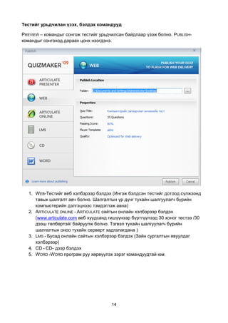 Тестийг урьдчилан үзэх, бэлдэх командууд

PREVIEW – командыг сонгож тестийг урьдчилсан байдлаар үзэж болно. PUBLISH-
командыг сонгоход дараах цонх нээгдэнэ.




   1. WEB-Тестийг веб хэлбэрээр бэлдэх (Ингэж бэлдсэн тестийг дотоод сүлжээнд
      тавьж шалгалт авч болно. Шалгалтын үр дүнг тухайн шалгуулагч бүрийн
      компьютерийн дэлгэцнээс тэмдэглэж авна)
   2. ARTICULATE ONLINE - ARTICULATE сайтын онлайн хэлбэрээр бэлдэх
      (www.articulate.com веб хуудсанд гишүүнээр бүртгүүлээд 30 хоног тестээ /30
      дээш төлбөртэй/ байруулж болно. Тэгвэл тухайн шалгуулагч бүрийн
      шалгалтын оноо тухайн серверт хадгалагдана )
   3. LMS - Бусад онлайн сайтын хэлбэрээр бэлдэх (Зайн сургалтын явуулдаг
      хэлбэрээр)
   4. CD - CD- дээр бэлдэх
   5. WORD -W ORD програм руу хөрвүүлэх зэрэг командуудтай юм.




                                        14
 