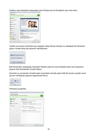 Create a new interaction командаар шинэ бэлдэц үүсгэх ба дараах цонх гарч ирнэ.




Тухайн сонгогдсон interaction-аас хамаарч ямар үйлдэл хийгдэх нь хамаарах ба interaction-
уудын талаар доор дэлгэрэнгүй тайлбарлана.




Edit introduction командаар interaction бүрийн өмнө ө/х хичэл бүрийн өмнө товч мэдээлэл
оруулж өгөх боломжийг олгодог байна.

Summary нь хичээлийн нэгжийн адил хичээлийн нэгжийн адил slide ба хичээл ыүрийн эцэст
дүгнэлт хэлбэрээр оруулах мэдээллийг бичнэ.




Interaction properties




                                            16
 